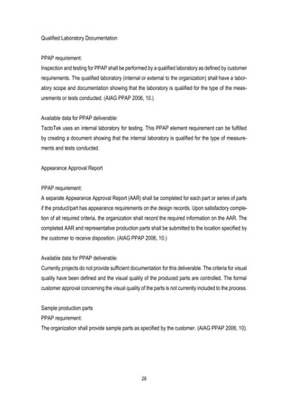 28
Qualified Laboratory Documentation
PPAP requirement:
Inspection and testing for PPAP shall be performed by a qualified laboratory as defined by customer
requirements. The qualified laboratory (internal or external to the organization) shall have a labor-
atory scope and documentation showing that the laboratory is qualified for the type of the meas-
urements or tests conducted. (AIAG PPAP 2006, 10.)
Available data for PPAP deliverable:
TactoTek uses an internal laboratory for testing. This PPAP element requirement can be fulfilled
by creating a document showing that the internal laboratory is qualified for the type of measure-
ments and tests conducted.
Appearance Approval Report
PPAP requirement:
A separate Appearance Approval Report (AAR) shall be completed for each part or series of parts
if the product/part has appearance requirements on the design records. Upon satisfactory comple-
tion of all required criteria, the organization shall record the required information on the AAR. The
completed AAR and representative production parts shall be submitted to the location specified by
the customer to receive disposition. (AIAG PPAP 2006, 10.)
Available data for PPAP deliverable:
Currently projects do not provide sufficient documentation for this deliverable. The criteria for visual
quality have been defined and the visual quality of the produced parts are controlled. The formal
customer approval concerning the visual quality of the parts is not currently included to the process.
Sample production parts
PPAP requirement:
The organization shall provide sample parts as specified by the customer. (AIAG PPAP 2006, 10).
 
