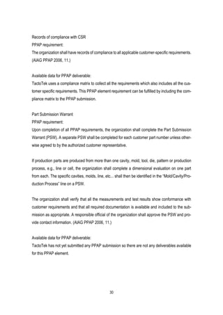 30
Records of compliance with CSR
PPAP requirement:
The organization shall have records of compliance to all applicable customer-specific requirements.
(AIAG PPAP 2006, 11.)
Available data for PPAP deliverable:
TactoTek uses a compliance matrix to collect all the requirements which also includes all the cus-
tomer specific requirements. This PPAP element requirement can be fulfilled by including the com-
pliance matrix to the PPAP submission.
Part Submission Warrant
PPAP requirement:
Upon completion of all PPAP requirements, the organization shall complete the Part Submission
Warrant (PSW). A separate PSW shall be completed for each customer part number unless other-
wise agreed to by the authorized customer representative.
If production parts are produced from more than one cavity, mold, tool, die, pattern or production
process, e.g., line or cell, the organization shall complete a dimensional evaluation on one part
from each. The specific cavities, molds, line, etc... shall then be identified in the “Mold/Cavity/Pro-
duction Process” line on a PSW.
The organization shall verify that all the measurements and test results show conformance with
customer requirements and that all required documentation is available and included to the sub-
mission as appropriate. A responsible official of the organization shall approve the PSW and pro-
vide contact information. (AIAG PPAP 2006, 11.)
Available data for PPAP deliverable:
TactoTek has not yet submitted any PPAP submission so there are not any deliverables available
for this PPAP element.
 