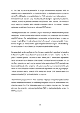 32
G2. The Gage R&R must be performed to all gauges and measurement equipment which are
needed to perform tests defined in the control plan before the significant production run can be
started. The MSA studies are completed before the PPAP submission is sent to the customer.
Dimensional results are done using manufactured parts during the significant production run.
Therefore, it cannot be performed before the mass production line is available. The dimensional
results need to be completed before the PPAP submission is sent to the customer. The same
applies also to material and performance test results PPAP element.
The initial process studies data is collected during the whole life cycle of the manufacturing process
development, and it is completed before the PPAP submission. The same applies also for checking
aids PPAP element. The qualified laboratory documentation can be started when the plans are
ready at the gate G1 and it needs to be completed before sample parts are delivered to the cus-
tomer at the gate G3. The appearance approval report is completed using the parts from the sig-
nificant production run and it needs to be completed before the PPAP submission.
Sample products can be manufactured when the mass production line is operational but according
to the company’s NPI process the sample parts can be delivered to the customer only after the
gate G3 has been approved. The reason for this is that the gate G3 defines certain requirements
before sample parts can be delivered to the customer. The master sample must be taken from the
significant production run, and it must be approved by the customer before PPAP submission can
be delivered. Records of the compliance with customer specific requirements element’s life cycle
covers the whole NPI process since the customer specific requirements vary from project to project.
The part submission warrant is the last PPAP element and all other PPAP elements needs to be
available before the PSW can be submitted to the customer.
The PPAP timing analysis helps the PPAP coordinator and project manager manage that creation
for each of the PPAP deliverables are started early enough and each of the deliverables are avail-
able when needed. The PPAP deliverables needs to be included in the project plan. The project
plan must also contain key events such as the Gage R&R, the significant production run and the
PPAP submission.
 