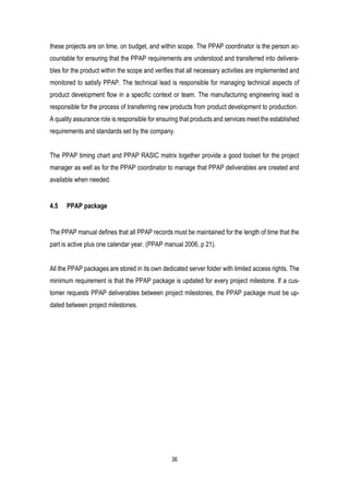 36
these projects are on time, on budget, and within scope. The PPAP coordinator is the person ac-
countable for ensuring that the PPAP requirements are understood and transferred into delivera-
bles for the product within the scope and verifies that all necessary activities are implemented and
monitored to satisfy PPAP. The technical lead is responsible for managing technical aspects of
product development flow in a specific context or team. The manufacturing engineering lead is
responsible for the process of transferring new products from product development to production.
A quality assurance role is responsible for ensuring that products and services meet the established
requirements and standards set by the company.
The PPAP timing chart and PPAP RASIC matrix together provide a good toolset for the project
manager as well as for the PPAP coordinator to manage that PPAP deliverables are created and
available when needed.
4.5 PPAP package
The PPAP manual defines that all PPAP records must be maintained for the length of time that the
part is active plus one calendar year. (PPAP manual 2006, p 21).
All the PPAP packages are stored in its own dedicated server folder with limited access rights. The
minimum requirement is that the PPAP package is updated for every project milestone. If a cus-
tomer requests PPAP deliverables between project milestones, the PPAP package must be up-
dated between project milestones.
 