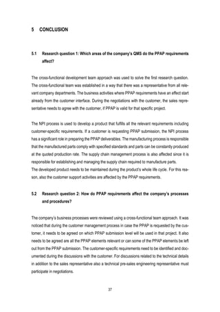 37
5 CONCLUSION
5.1 Research question 1: Which areas of the company’s QMS do the PPAP requirements
affect?
The cross-functional development team approach was used to solve the first research question.
The cross-functional team was established in a way that there was a representative from all rele-
vant company departments. The business activities where PPAP requirements have an effect start
already from the customer interface. During the negotiations with the customer, the sales repre-
sentative needs to agree with the customer, if PPAP is valid for that specific project.
The NPI process is used to develop a product that fulfills all the relevant requirements including
customer-specific requirements. If a customer is requesting PPAP submission, the NPI process
has a significant role in preparing the PPAP deliverables. The manufacturing process is responsible
that the manufactured parts comply with specified standards and parts can be constantly produced
at the quoted production rate. The supply chain management process is also affected since it is
responsible for establishing and managing the supply chain required to manufacture parts.
The developed product needs to be maintained during the product’s whole life cycle. For this rea-
son, also the customer support activities are affected by the PPAP requirements.
5.2 Research question 2: How do PPAP requirements affect the company’s processes
and procedures?
The company’s business processes were reviewed using a cross-functional team approach. It was
noticed that during the customer management process in case the PPAP is requested by the cus-
tomer, it needs to be agreed on which PPAP submission level will be used in that project. It also
needs to be agreed are all the PPAP elements relevant or can some of the PPAP elements be left
out from the PPAP submission. The customer-specific requirements need to be identified and doc-
umented during the discussions with the customer. For discussions related to the technical details
in addition to the sales representative also a technical pre-sales engineering representative must
participate in negotiations.
 