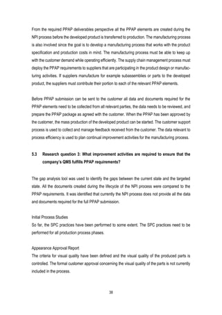 38
From the required PPAP deliverables perspective all the PPAP elements are created during the
NPI process before the developed product is transferred to production. The manufacturing process
is also involved since the goal is to develop a manufacturing process that works with the product
specification and production costs in mind. The manufacturing process must be able to keep up
with the customer demand while operating efficiently. The supply chain management process must
deploy the PPAP requirements to suppliers that are participating in the product design or manufac-
turing activities. If suppliers manufacture for example subassemblies or parts to the developed
product, the suppliers must contribute their portion to each of the relevant PPAP elements.
Before PPAP submission can be sent to the customer all data and documents required for the
PPAP elements need to be collected from all relevant parties, the data needs to be reviewed, and
prepare the PPAP package as agreed with the customer. When the PPAP has been approved by
the customer, the mass production of the developed product can be started. The customer support
process is used to collect and manage feedback received from the customer. The data relevant to
process efficiency is used to plan continual improvement activities for the manufacturing process.
5.3 Research question 3: What improvement activities are required to ensure that the
company’s QMS fulfills PPAP requirements?
The gap analysis tool was used to identify the gaps between the current state and the targeted
state. All the documents created during the lifecycle of the NPI process were compared to the
PPAP requirements. It was identified that currently the NPI process does not provide all the data
and documents required for the full PPAP submission.
Initial Process Studies
So far, the SPC practices have been performed to some extent. The SPC practices need to be
performed for all production process phases.
Appearance Approval Report
The criteria for visual quality have been defined and the visual quality of the produced parts is
controlled. The formal customer approval concerning the visual quality of the parts is not currently
included in the process.
 