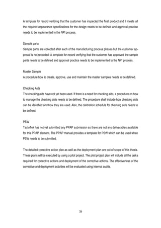 39
A template for record verifying that the customer has inspected the final product and it meets all
the required appearance specifications for the design needs to be defined and approval practice
needs to be implemented in the NPI process.
Sample parts
Sample parts are collected after each of the manufacturing process phases but the customer ap-
proval is not recorded. A template for record verifying that the customer has approved the sample
parts needs to be defined and approval practice needs to be implemented to the NPI process.
Master Sample
A procedure how to create, approve, use and maintain the master samples needs to be defined.
Checking Aids
The checking aids have not yet been used. If there is a need for checking aids, a procedure on how
to manage the checking aids needs to be defined. The procedure shall include how checking aids
can be identified and how they are used. Also, the calibration schedule for checking aids needs to
be defined.
PSW
TactoTek has not yet submitted any PPAP submission so there are not any deliverables available
for this PPAP element. The PPAP manual provides a template for PSW which can be used when
PSW needs to be submitted.
The detailed corrective action plan as well as the deployment plan are out of scope of this thesis.
These plans will be executed by using a pilot project. The pilot project plan will include all the tasks
required for corrective actions and deployment of the corrective actions. The effectiveness of the
corrective and deployment activities will be evaluated using internal audits.
 