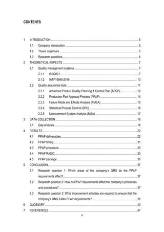 4
CONTENTS
1 INTRODUCTION................................................................................................................... 5
1.1 Company introduction ................................................................................................ 5
1.2 Thesis objectives........................................................................................................ 5
1.3 Research questions.................................................................................................... 6
2 THEORETICAL ASPECTS.................................................................................................... 7
2.1 Quality management systems .................................................................................... 7
2.1.1 ISO9001....................................................................................................... 7
2.1.2 IATF16949:2016 ........................................................................................ 10
2.2 Quality assurance tools............................................................................................ 11
2.2.1 Advanced Product Quality Planning & Control Plan (APQP) ..................... 12
2.2.2 Production Part Approval Process (PPAP) ................................................ 14
2.2.3 Failure Mode and Effects Analysis (FMEA)................................................ 15
2.2.4 Statistical Process Control (SPC) .............................................................. 16
2.2.5 Measurement System Analysis (MSA)....................................................... 17
3 DATA COLLECTION ........................................................................................................... 18
3.1 Gap analysis............................................................................................................. 18
4 RESULTS............................................................................................................................ 22
4.1 PPAP deliverables.................................................................................................... 22
4.2 PPAP timing ............................................................................................................. 31
4.3 PPAP procedure....................................................................................................... 33
4.4 PPAP RASIC............................................................................................................ 33
4.5 PPAP package ......................................................................................................... 36
5 CONCLUSION..................................................................................................................... 37
5.1 Research question 1: Which areas of the company’s QMS do the PPAP
requirements affect?................................................................................................. 37
5.2 Research question 2: How do PPAP requirements affect the company’s processes
and procedures? ...................................................................................................... 37
5.3 Research question 3: What improvement activities are required to ensure that the
company’s QMS fulfills PPAP requirements?........................................................... 38
6 GLOSSARY......................................................................................................................... 40
7 REFERENCES.................................................................................................................... 41
 