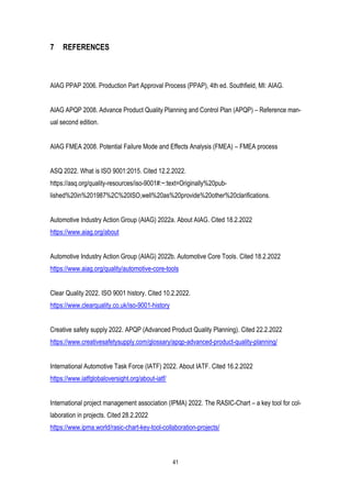 41
7 REFERENCES
AIAG PPAP 2006. Production Part Approval Process (PPAP), 4th ed. Southfield, MI: AIAG.
AIAG APQP 2008. Advance Product Quality Planning and Control Plan (APQP) – Reference man-
ual second edition.
AIAG FMEA 2008. Potential Failure Mode and Effects Analysis (FMEA) – FMEA process
ASQ 2022. What is ISO 9001:2015. Cited 12.2.2022.
https://asq.org/quality-resources/iso-9001#:~:text=Originally%20pub-
lished%20in%201987%2C%20ISO,well%20as%20provide%20other%20clarifications.
Automotive Industry Action Group (AIAG) 2022a. About AIAG. Cited 18.2.2022
https://www.aiag.org/about
Automotive Industry Action Group (AIAG) 2022b. Automotive Core Tools. Cited 18.2.2022
https://www.aiag.org/quality/automotive-core-tools
Clear Quality 2022. ISO 9001 history. Cited 10.2.2022.
https://www.clearquality.co.uk/iso-9001-history
Creative safety supply 2022. APQP (Advanced Product Quality Planning). Cited 22.2.2022
https://www.creativesafetysupply.com/glossary/apqp-advanced-product-quality-planning/
International Automotive Task Force (IATF) 2022. About IATF. Cited 16.2.2022
https://www.iatfglobaloversight.org/about-iatf/
International project management association (IPMA) 2022. The RASIC-Chart – a key tool for col-
laboration in projects. Cited 28.2.2022
https://www.ipma.world/rasic-chart-key-tool-collaboration-projects/
 