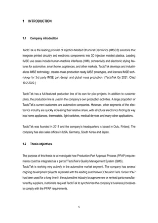 5
1 INTRODUCTION
1.1 Company introduction
TactoTek is the leading provider of Injection Molded Structural Electronics (IMSE®) solutions that
integrate printed circuitry and electronic components into 3D injection molded plastics. Leading
IMSE use cases include human-machine interfaces (HMI), connectivity and electronic styling fea-
tures for automotive, smart home, appliances, and other markets. TactoTek develops and industri-
alizes IMSE technology, creates mass production ready IMSE prototypes, and licenses IMSE tech-
nology for 3rd party IMSE part design and global mass production. (TactoTek Oy 2021. Cited
10.2.2022.)
TactoTek has a full-featured production line of its own for pilot projects. In addition to customer
pilots, the production line is used in the company’s own production activities. A large proportion of
TactoTek’s current customers are automotive companies. However, other segments of the elec-
tronics industry are quickly increasing their relative share, with structural electronics finding its way
into home appliances, thermostats, light switches, medical devices and many other applications.
TactoTek was founded in 2011 and the company’s headquarters is based in Oulu, Finland. The
company has also sales offices in USA, Germany, South Korea and Japan.
1.2 Thesis objectives
The purpose of this thesis is to investigate how Production Part Approval Process (PPAP) require-
ments could be integrated as a part of TactoTek’s Quality Management System (QMS).
TactoTek is working very actively in the automotive market segment. The company has several
ongoing development projects in parallel with the leading automotive OEMs and Tiers. Since PPAP
has been used for a long time in the automotive industry to approve new or revised parts manufac-
tured by suppliers, customers request TactoTek to synchronize the company’s business processes
to comply with the PPAP requirements.
 