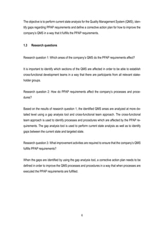 6
The objective is to perform current state analysis for the Quality Management System (QMS), iden-
tify gaps regarding PPAP requirements and define a corrective action plan for how to improve the
company’s QMS in a way that it fulfills the PPAP requirements.
1.3 Research questions
Research question 1: Which areas of the company’s QMS do the PPAP requirements affect?
It is important to identify which sections of the QMS are affected in order to be able to establish
cross-functional development teams in a way that there are participants from all relevant stake-
holder groups.
Research question 2: How do PPAP requirements affect the company’s processes and proce-
dures?
Based on the results of research question 1, the identified QMS areas are analyzed at more de-
tailed level using a gap analysis tool and cross-functional team approach. The cross-functional
team approach is used to identify processes and procedures which are affected by the PPAP re-
quirements. The gap analysis tool is used to perform current state analysis as well as to identify
gaps between the current state and targeted state.
Research question 3: What improvement activities are required to ensure that the company’s QMS
fulfills PPAP requirements?
When the gaps are identified by using the gap analysis tool, a corrective action plan needs to be
defined in order to improve the QMS processes and procedures in a way that when processes are
executed the PPAP requirements are fulfilled.
 