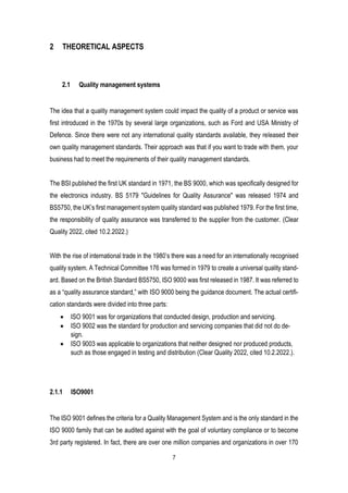 7
2 THEORETICAL ASPECTS
2.1 Quality management systems
The idea that a quality management system could impact the quality of a product or service was
first introduced in the 1970s by several large organizations, such as Ford and USA Ministry of
Defence. Since there were not any international quality standards available, they released their
own quality management standards. Their approach was that if you want to trade with them, your
business had to meet the requirements of their quality management standards.
The BSI published the first UK standard in 1971, the BS 9000, which was specifically designed for
the electronics industry. BS 5179 "Guidelines for Quality Assurance" was released 1974 and
BS5750, the UK’s first management system quality standard was published 1979. For the first time,
the responsibility of quality assurance was transferred to the supplier from the customer. (Clear
Quality 2022, cited 10.2.2022.)
With the rise of international trade in the 1980’s there was a need for an internationally recognised
quality system. A Technical Committee 176 was formed in 1979 to create a universal quality stand-
ard. Based on the British Standard BS5750, ISO 9000 was first released in 1987. It was referred to
as a “quality assurance standard,” with ISO 9000 being the guidance document. The actual certifi-
cation standards were divided into three parts:
• ISO 9001 was for organizations that conducted design, production and servicing.
• ISO 9002 was the standard for production and servicing companies that did not do de-
sign.
• ISO 9003 was applicable to organizations that neither designed nor produced products,
such as those engaged in testing and distribution (Clear Quality 2022, cited 10.2.2022.).
2.1.1 ISO9001
The ISO 9001 defines the criteria for a Quality Management System and is the only standard in the
ISO 9000 family that can be audited against with the goal of voluntary compliance or to become
3rd party registered. In fact, there are over one million companies and organizations in over 170
 