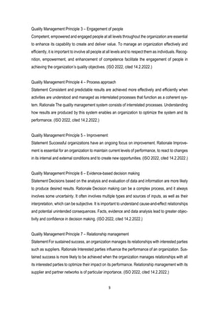 9
Quality Management Principle 3 – Engagement of people
Competent, empowered and engaged people at all levels throughout the organization are essential
to enhance its capability to create and deliver value. To manage an organization effectively and
efficiently, it is important to involve all people at all levels and to respect them as individuals. Recog-
nition, empowerment, and enhancement of competence facilitate the engagement of people in
achieving the organization’s quality objectives. (ISO 2022, cited 14.2.2022.)
Quality Management Principle 4 – Process approach
Statement Consistent and predictable results are achieved more effectively and efficiently when
activities are understood and managed as interrelated processes that function as a coherent sys-
tem. Rationale The quality management system consists of interrelated processes. Understanding
how results are produced by this system enables an organization to optimize the system and its
performance. (ISO 2022, cited 14.2.2022.)
Quality Management Principle 5 – Improvement
Statement Successful organizations have an ongoing focus on improvement. Rationale Improve-
ment is essential for an organization to maintain current levels of performance, to react to changes
in its internal and external conditions and to create new opportunities. (ISO 2022, cited 14.2.2022.)
Quality Management Principle 6 – Evidence-based decision making
Statement Decisions based on the analysis and evaluation of data and information are more likely
to produce desired results. Rationale Decision making can be a complex process, and it always
involves some uncertainty. It often involves multiple types and sources of inputs, as well as their
interpretation, which can be subjective. It is important to understand cause-and-effect relationships
and potential unintended consequences. Facts, evidence and data analysis lead to greater objec-
tivity and confidence in decision making. (ISO 2022, cited 14.2.2022.)
Quality Management Principle 7 – Relationship management
Statement For sustained success, an organization manages its relationships with interested parties
such as suppliers. Rationale Interested parties influence the performance of an organization. Sus-
tained success is more likely to be achieved when the organization manages relationships with all
its interested parties to optimize their impact on its performance. Relationship management with its
supplier and partner networks is of particular importance. (ISO 2022, cited 14.2.2022.)
 