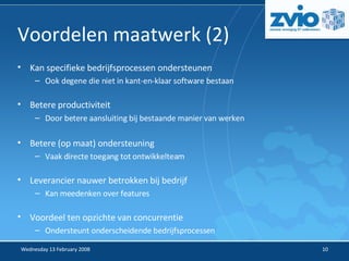 Voordelen maatwerk (2) ‏ Kan specifieke bedrijfsprocessen ondersteunen Ook degene die niet in kant-en-klaar software bestaan Betere productiviteit Door betere aansluiting bij bestaande manier van werken Betere (op maat) ondersteuning Vaak directe toegang tot ontwikkelteam Leverancier nauwer betrokken bij bedrijf Kan meedenken over features Voordeel ten opzichte van concurrentie Ondersteunt onderscheidende bedrijfsprocessen 