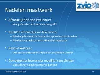 Nadelen maatwerk Afhankelijkheid van leverancier Wat gebeurt er als leverancier wegvalt? Kwaliteit afhankelijk van leverancier Minder gebruikers die leverancier op 'rechte pad' houden Minder noodzaak tot herbruikbaarheid applicatie Relatief kostbaar Ook standaardfunctionaliteit moet ontwikkeld worden Competenties leverancier moeilijk in te schatten Vaak kleinere, gespecialiseerde partijen 