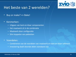 Het beste van 2 werelden? Buy or make? => Bake! Kenmerken: Uitgaan van kant-en-klaar componenten Het maatwerk zit in de combinatie Maatwerk door configuratie Slim koppelen van pakketten Voordelen: Combineren van de voordelen van maatwerk en kant-en-klaar software Investering daalt doordat delen standaard zijn 