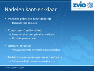Nadelen kant-en-klaar Veel niet gebruikte functionaliteit Daardoor vaak complex Compromis-functionaliteit Moet aan eisen veel gebruikers voldoen Grootste gemene deler Grotere leercurve Vanwege de grote hoeveelheid functionaliteit Bedrijfsprocessen aanpassen aan software Software schrijft manier van werken voor 
