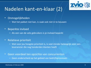 Nadelen kant-en-klaar (2) ‏ Onmogelijkheden Wat het pakket niet kan, is vaak ook niet in te bouwen Beperkte invloed Als een van de vele gebruikers is je invloed beperkt Relatieve prioriteit Wat voor jou hoogste prioriteit is, is veel minder belangrijk voor een leverancier die nog honderden klanten heeft Geen voordeel ten opzichte van concurrenten Geen onderscheid op het gebied van bedrijfsprocessen 