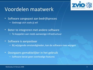 Voordelen maatwerk Software aangepast aan bedrijfsproces Gedraagt zich zoals jij wil Beter te integreren met andere software Te koppelen aan reeds aanwezige infrastructuur Software is aanpasbaar Bij wijzigende omstandigheden, kan de software mee wijzigen Doorgaans gemakkelijker in het gebruik Software bevat geen overbodige features 