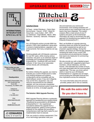 U P G R A D E S E R V I C E S
M
A
A
Mitchell
A s s o c i a t e s &
INTERNATIONAL
INTEGRATION
S P E C I A L I S T S
JD EDWARDS
S O L U T I O N S
Headquarters
Mitchell & Associates, Inc.
200 Centennial Ave
Suite 200
Piscataway, NJ 08854 USA
Telephone
1.732.699.0020
Fax:
1.732.699.0021
Web
www.maa-imcs.com
Email
info@maa-imcs.com
Satisfied Clients
Al-Tayer - Jordan Petroleum - Calvin Klein
Donna Karan - Viacom - AT&T - Mobil Oil
Coca Cola - Louis Vuitton - ADT - MTV
Liz Clairborne - Virgin Mobile - Merck - Mita
Siemens - Givenchy - Barcardi - Panalpina
Fact
As a JD Edwards solution provider MAA has
earned a 100% client satisfaction rating when
it comes to implementations, upgrades, and
enhancements. Not many companies can say
that!
Working globally with JD Edwards customers
for over 20+ years, while crossing various
industries, has given us an extensive depth of
knowledge and unmatched expertise in both
EnterpriseOne - OneWorld (XE) and World
software. In fact many of our associates
worked directly with JD Edwards.
Approach
But before initiating the upgrade, you need to
evaluate your current infrastructure to make
sure existing hardware and systems
configurations will be compatible with the
latest software version. If you dont diligently
map out the time, equipment, cost, and
resource requirements for the software
upgrade, you may encounter unexpected
roadblocks and unresolved system issues that
impede an on-time, on-budget upgrade.
The Solution: MAA Upgrade Planning
MAA Upgrade Planning delivers a systematic
approach for transitioning your existing World
/ OneWorld Xe environment to JD Edwards
EnterpriseOne 9.1. Our experienced
consultants address the upgrade from a
staged perspective, getting current systems
prepared for the upgrade and providing a
comprehensive road map thats ready for your
implementation team to execute.
First, we conduct a solution assessment. One
of our technology specialists visits your
site and examines your end-to-end
environmentfrom existing hardware and
service packs to any customized code your IT
teams may have integrated. This system
analysis offers a clear picture of your IT
systems and gives us the fundamental
information we need to recommend the right
approach for transitioning your platform to JD
Edwards EnterpriseOne 9.1.
Next, we facilitate an upgrade planning
workshop where we review the results from
your system assessment as well as our
proposed upgrade strategy. During this
session, we conduct an informal gap analysis,
reviewing the state of your current JDE
environment and pin-pointing the changes
that need to be made prior to commencing
with the upgrade.
We also provide you with a detailed project
plancomplete with suggested project team
members, critical milestones, and time
framesthat estimates the number of hours
and costs associated with the recommended
upgrade plan. This way, you know upfront
whats in store for your JD Edwards
EnterpriseOne 9.1 upgrade and can begin
communicating the estimated financial and
time implications across the enterprise.
For more information about the services
provided, please call or visit our website.
Price is what you pay.
Value is what you get.
- Warren Buffet
We walk the extra mile!
So you dont have to.
 