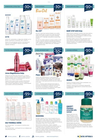 meness_aptieka meness_aptieka meness_aptieka
– 14 –
www.menessaptieka.lv
NOBRIEDUŠAI, JUTĪGAI ĀDAI
TŪLĪTĒJS ĀDAS MIRDZUMS
SEJAS ATTĪROŠIE LĪDZEKĻI
ĀDAS KOPŠANAI
VESELI UN SKAISTI MATI
HIGIĒNAS LĪDZEKĻIEM
PROBLEMĀTISKAI ĀDAI
ĶERMEŅA KOPŠANAI
EIKALIPTA SĀLS VANNAI
LV 55
Līnija LV 55+ nobriedušas un jutīgas ādas vitalitātei. pH 4,8.
Nesatur smaržvielas un krāsvielas. Satur E vitamīnu.
Линия LV 55+ для здоровья зрелой и чувствительной
кожи. pH 4.8. Не содержит отдушки и красителей.
Содержит витамин Е.
Lierac Magnificence līnija
Pretgrumbu kosmētika ādas skaistumam. Lai novērstu
grumbas, tvirtuma, mirdzuma zudumu. Tūlītēju mirdzumu
piešķir granātkoka ziedu un zīdkoka ekstrakti, liposomu
peptīdi, C un E vitamīni, hialuronskābe.
Первая линия средств ухода за кожей, позволяющая
взять под контроль процесс клеточного старения у
самых истоков. Предотвратить процесс гликооксидации
и востановить клеточный метоболизм.
EAU THERMALE AVÈNE
Eau Thermale Avène – īsts līdzsvara un komforta avots
jutīgai ādai!
Eau Thermale Avène – настоящий источник комфорта для
чувствительной кожи!
BABĒ STOP AKN līnija
Regulē sebuma izdalīšanos, samazina sejas ādas spīdumu,
palīdz novērst piņņu veidošanos. Hipoalerģiski. Derma-
toloģiski testēts. Neveido komedonus, sastāvā nav ziepju.
Bez parabēniem un minerāleļļām.
Регулирует работу сальных желез, уменьшают блеск
лица, помогает предотвратить образование угрей.
Гипоаллергенные. Протестировано дерматологами. Не
образует комедонов, не содержит мыла. Без парабенов
и минеральных масел.
INOBIO
Produkti ar bioloģiski aktīvām dabas sastāvdaļām, kuru
efektivitāte ir zinātniski pierādīta.
Продукты с биологически активными природными
ингредиентами, эффективность которых была научно
подтверждена.
KNEIPP®
Eikalipta
minerālā sāls
vannai
Eikalipta sāls vannai lab-
vēlīgi iedarbojās uz nervu
sistēmu, atvieglo elpošanu
sāaukstēšanās vai sezonālās
alerģijas gadijumos. Eikalipta
eļļa pāaugstina imunitāti un
kopējo tonusu, dzidru prātu.
Эвкалиптовая соль для ванн
благоприятно влияет на нервную систему, облегчает
дыхание при простуде или сезонной аллергии. Масло
эвкалипта повышает иммунитет и общий тонус, придает
ясность рассудку.
Bio-Oil®
Bio-Oil® ir īpašs ādas kopšanas līdzeklis, kura sastāvs
palīdz mazināt rētas un strijas, kā arī ādas toņa nevien-
mērību. Šīs unikālais līdzeklis ar inovatīvo sastāvdaļu
PurCellin Oil™ ir iedarbīgs novecojošas vai sausas ādas
kopšanā.
Bio-Oil® это особое средство по уходу за кожей, состав
которого помогает улучшить внешний вид шрамов и
стрий. Содержит инновационный ингредиент PurCellin
Oil™, который очень эффективен для стареющей и
обезвоженной кожи.
Phyto
Skaistu matu priekšnoteikums ir vesela galvas āda.
Intensīvas iedarbības produkti pret jebkura veida matu
izkrišanu. Klīniski pārbaudīti. Līdzekļus var lietot nepār-
traukti vai 2–3 reizes gadā periodiska intensīvas ārstēšanas
kursa veidā.
PHYTO – лечебная серия препаратов для ухода за
волосами, произведенных во Франции. Длительные
испытания и эксперименты показали, что после
постоянного использования продукции PHYTO виден
существенный прогресс в лечении волос.
BIODERMA
Bioloģiski saderīgi ar ādu un satur produktu līnijai rak-
sturīgās aktīvās vielas, tāpēc attīrīšana lieliski papildina
ādas kopšanu. Lietojiet ikdienas higiēnas līdzekļus, kuri:
atbilst ādas tipam, maigi attīra ādu, saglabājot tās dabiskās
aizsargspējas, nekairina un nesausina ādu.
Биологически совместима с кожей и содержит
характерные для линии продуктов активные вещества,
и поэтому очищение прекрасно дополняет уход за
кожей. Используйте ежедневные гигиенические
средства по уходу, которые: соответствуют типу кожи,
мягко очищают кожу, сохраняя ее естественную защиту,
не раздражают и не сушат кожу.
Jaunums!
ar klienta karti
ar klienta karti
ar klienta karti
ar klienta karti
ar klienta karti
ar klienta karti
ar klienta karti
ar klienta karti
-30%
-25% -25% -20%
-30% -30% -20%
-20%
Pērc vienu un
saņem otram
atlaidi
-50%
 