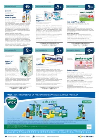 meness_aptieka meness_aptieka meness_aptieka
– 4 –
www.menessaptieka.lv
PRET KAKLA SĀPĒM
PRET KAKLA SĀPĒM
PRET SĀPĒM UN IEKAISUMU
PRET KAKLA SĀPĒM
PRET KAKLA SĀPĒM
KAKLA SĀPES BĒRNIEM
Reklāmas devējs: UAB Sicor Biotech filiāle Latvijā
Reklāmas devējs: AS “Rīgas farmaceitiskā fabrika”
DecatylenTM
Natural Spray
Jaunums! DecatylenTM
Natural Spray!
Sastāvā apvienotas 4 eļļu labākās
dziedinošās īpašības!
Lieto stomatīta (mutes gļotādas iekaisuma), čūlu (sāpīgu
čūlu mutē), gingivīta (smaganu iekaisuma) un faringīta
(rīkles iekaisuma) gadījumā. Lietošana: Pieaugušajiem
veikt 2-3 izsmidzinājumus rīklē 2 – 3 reizes dienā, pēc
vajadzības. Bērniem no 2 gadu vecuma lietot saskaņā
ar ārsta ieteikumu un pieaugušo uzraudzībā, veicot 1-2
izsmidzinājumus rīklē 2 – 3 reizes dienā, pēc vajadzības.
Medicīniskā ierīce.
Новинка! DecatylenTM
Natural Spray!
В составе объединены лучшие целебные качества 4
масел! Применяют в случае стоматита (воспаления
слизистой оболочки полости рта), язв (болезненных
язв в полости рта), гингивита (воспаления десен) и
фарингита (воспаления глотки). Способ применения:
для взрослых: 2–3 распыления в глотку 2–3 раза в день
по мере необходимости. Детям старше 2 лет следует
применять согласно рекомендациям врача и под
наблюдением взрослых, совершая 1–2 распыления в
глотку 2–3 раза в день по мере необходимости.
Lugola RFF
10 mg/g
IODUM
Paredzēts mandeļu, rīkles
gala un balsenes iekaisumi-
em. Piemīt dezinficējošas un
antiseptiskas īpašības. Jodam
piemīt izteiktas antibakteriālas,
sporas iznīcinošas, pretsēnīšu
un pretvīrusu īpašības. 
Применяют при восспалении
миндалин, глотки и
гортани.  Имеет дезинфицирующие и антисептические
свойства. Йод, обладает антибактериальной, споро-
уничтожающей, потивогрибковой и антивирусной
активностью. 
neo-angin® bez cukura
ALCOHOL 2,4-DICHLOROBENZYLICUS 1,2 MG, AMYL-
METACRESOLUM 0,6 MG, LEVOMENTHOLUM 5,9 MG
Sāp kakls? neo-angin®
Mazinās infekciju, novērsīs iekaisumu un uzveiks sāpes
kaklā. neo-angin® ir antiseptisks līdzeklis mutes un rīkles
iekaisuma ārstēšanai. Lietošana: pieaugušajiem un bērniem
no 6 gadu vecuma.
Болит горло? neo-angin®
Уменьшит инфекцию, предотвратит воспаление и
победит боль в горле. neo-angin это антисептическое
средство для лечения воспаления слизистой рта и
горла. Употребление: взрослым и детям с 6 лет.
junior-angin®
Sāpošs kakls bērnam? junior-angin®
Islandes ķērpis uz mutes un rīkles gala gļotādas izveido
aizsargkārtiņu. Pantotenāts un cinks kopj un aizsargā
gļotādu rīkles iekaisuma gadījumā.
Lietošana: Pieaugušajiem un bērniem no 4 gadu vecuma.
Medicīniska ierīce. Uzglabāt bērniem nepieejamā vietā.
Боль в горле ребенка? junior-angin®
Исландский мох создаёт защитный слой на слизистой
полости рта и глотки. Пантотенат и цинк сохраняют
и защищают слизистую оболочку горла в случае
воспаления.
Употребление: взрослым и детям с 4 лет.
Медицинский товар. Хранить в недоступном для детей
месте.
Septabene
BENZYDAMINI HYDROCHLORIDUM,
CETYLPYRIDINII CHLORIDUM
Septabene ‒ unikāla aktīvo vielu kombinācija! Aerosolam
un tabletēm piemīt pretsāpju, pretiekaisuma un antiseptis-
ka darbība. Lietošana: No 6 g.v.- 12 g.v.: Septabene tabletes:
3 tabletes dienā ik pēc 3-6 h. Septabene aerosols: 1 izsmi­
dzinājums 3-5 reizes dienā. No 12 g.v.: Septabene tabletes:
3-4 tabletes dienā ik pēc 3-6 h. Septabene aerosols: 2
izsmidzinājumi 3-5 reizes dienā.
Уникальная комбинация активных веществ Septabene!
Аэрозолю и таблеткам присуще обезболивающее,
противовоспалительное и антисептическое
воздействие.
Trachisan®
TYROTHRICINUM, LIDOCAINI HYDROCHLORIDUM,
CHLORHEXIDINI DIGLUCONAS
Trachisan sūkājamās tabletes rīkles un mutes dobuma
iekaisuma ārstēšanai. Trīskārša iedarbība: sāpju remdējoša-
anestezējoša, antibakteriāla, antiseptiska. Ar piparmētru
garšu, bez cukura. Bērniem no 6 gadu vecuma. Lietošanu
un devas skatīt produkta lietošanas instrukcijā.
Сосательные таблетки Trachisan для лечения
воспаления горла и полости рта. Тройное
действие: анестезирующее – снимающее боль,
антибактериальное, антисептическое. С мятным вкусом.
Для детей с 6 лет. Использование и дозировку см. в
листовке продукта.
Jaunums!
Aerosols lietošanai mutes
dobumā un rīklē
Aerosols 30 ml
5.61 €
Tabletes N16
5.41 €
Sūkājamās tabletes N24
Šķīdums lietošanai
mutes dobumā
Sūkājamās
tabletes
N20
Sūkājamās
tabletes N24
Bezrecepšu zāles. Pirms zāļu lietošanas rūpīgi izlasiet instrukciju un
konsultējieties ar ārstu vai farmaceitu par zāļu lietošanu.
Bezrecepšu zāles. Pirms zāļu lietošanas rūpīgi izlasiet instrukciju un
konsultējieties ar ārstu vai farmaceitu par zāļu lietošanu.
Bezrecepšu zāles. Pirms zāļu lietošanas rūpīgi izlasiet instrukciju un
konsultējieties ar ārstu vai farmaceitu par zāļu lietošanu.
Bezrecepšu zāles. Pirms zāļu lietošanas rūpīgi izlasiet instrukciju un
konsultējieties ar ārstu vai farmaceitu par zāļu lietošanu.
Reklāmas devējs: SIA «KRKA Latvija»
Reklāmas devējs: AS „Sirowa Rīga”
Reklāmas devējs: H.Abbe Pharma pārstāvniecība
no5 541 08
ar klienta karti
ar klienta karti
-15%
-15%2 557 61
 