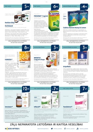 meness_aptieka meness_aptieka meness_aptieka
– 5 –
www.menessaptieka.lv
PRET KLEPU
ANTIBAKTERIĀLS LĪDZEKLIS
PRET KLEPU
KLEPUS ĀRSTĒŠANAI
SAAUKSTĒŠANĀS UN GRIPA
SAAUKSTĒŠANĀS UN GRIPA
Reklāmas devējs: SIA KRKA Latvija
Reklāmas devējs: AS Olainfarm
Herbion Efeja
HEDERAE HELICIS FOLII EXTRACTUM SICCUM
Herbisland
CETRARIA ISLANDICAE THALLI EXTRACTUM SPISSUM
Herbisland – sausa klepus ārstēšanai. Herbion Efeja- pro-
duktīva klepus ārstēšanai. Lietošana: Herbisland- 4 reizes
dienā no 1 g.v., Herbion Efeja- 2 reizes dienā no 2 g.v.
Herbisland – для лечения сухого кашля, Herbion Efeja –
для лечения продуктивного кашля! Употребление:
Herbisland от 1 года, Herbion Efeja от 2 лет.
FURASOL®
FURAGINUM SOLUBILE
FURASOL® - mutes dobuma
un rīkles iekaisuma, inficētu
brūču, apdegumu, strutainu
iekaisumu ārstēšanai.
Lietošana: mutes dobuma
un rīkles skalošanai 2-3 x
dienā. Inficētu brūču, apdegumu un strutainu iekaisumu
apstrādei 1-2 x dienā.
FURASOL® - для лечения воспаления полости рта
и горла, инфицированных ран, ожогов, гнойных
воспалений. Для полоскания ротовой полости и
горла: 1 пакет на 200 мл горячей кипяченой воды,
использовать 2-3 раза в день.
Coldrex Hotrem Honey & Lemon
Palīdz ātri un efektīvi atbrīvoties no saaukstēšanās un
gripas simptomiem (drudzis, sāpes, iekaisis kakls, aizlikts
deguns).
Помогает избавиться от простуды и симптомов гриппа
быстро и эффективно (озноб, боли, больное горло,
заложенный нос).
Gripofleks
Gripas, saaukstēšanās, augšējo elpceļu iekaisuma simpto-
mu mazināšanai, ieskaitot galvassāpes, sāpes ķermenī. Bez
cukura, ar C vitamīnu! Devas un lietošana: skatīt lietošanas
instrukcijā.
Для уменьшения симптомов гриппа, простуды,
воспаления верхних дыхательных путей, в том числе
головной боли, болевых ощущений в теле. Способ
применения и дозы: смотреть в листке-вкладыше.
PROSPAN® 7 mg/ml
EXTRACTUM FOLII HEDEREA
HELICIS SICCUM
VIENĪGAIS standartizētais,
orģinālais efejas lapu sīrups,
kam ir veikti klīniskie pētījumu
par drošību un efektivitāti. Īpaši
paredzēts bērniem drošības ziņā.
Lietošanu un devas skatīt produk-
ta lietošanas instrukcijā.
Единственный
стандартизированный и
оригинальный сироп на основе
листьев плюща, для которого произведены клинические
исследования о безопасности и эффективности. В виду
своей безопасности особенно предназначен для детей.
Использование и дозировку см. в листовке продукта.
BRONTEX
3 mg/ml sīrups
AMBROXOLI
HYDROCHLORIDUM
Atbrīvo no klepus visu
ģimeni! Brontex sīrupu
lieto krēpu šķīdināšanai un
izdalīšanās veicināšanai
akūtu un hronisku bronhu un plaušu slimību gadījumā.
Pieaugušajiem un bērniem no 2 gadu vecuma. Lietošanu un
devas skatīt produkta lietošanas instrukcijā.
Освобождаeт от кашля всю семью! Brontex сироп
используется для растворения и выделения
мокроты при острых и хронический бронхиальных и
легочных заболеваниях. Для взрослых и детей с 2 лет.
Использование и дозировку см. в листовке продукта.
7 mg/ml sīrups, 150 ml
6 mg/ml sīrups, 150 ml
Sīrups 100 ml Pulveris
N5
4.06 €
N10
6.91 €
Pulveris ārīgi lietojama
šķīduma pagatavošanai
N15
Sīrups 100 ml Pulveris
paciņās
500 mg N5
3.30 €
750 mg N5
3.52 €
Bezrecepšu zāles. Pirms zāļu lietošanas rūpīgi izlasiet instrukciju un
konsultējieties ar ārstu vai farmaceitu par zāļu lietošanu.
Bezrecepšu zāles. Pirms zāļu lietošanas rūpīgi izlasiet instrukciju un
konsultējieties ar ārstu vai farmaceitu par zāļu lietošanu.
Bezrecepšu zāles. Pirms zāļu lietošanas rūpīgi izlasiet instrukciju un
konsultējieties ar ārstu vai farmaceitu par zāļu lietošanu.
Bezrecepšu zāles. Pirms zāļu lietošanas rūpīgi izlasiet instrukciju un
konsultējieties ar ārstu vai farmaceitu par zāļu lietošanu.
Bezrecepšu zāles. Pirms zāļu lietošanas rūpīgi izlasiet instrukciju un
konsultējieties ar ārstu vai farmaceitu par zāļu lietošanu.
Bezrecepšu zāles. Pirms zāļu lietošanas rūpīgi izlasiet instrukciju un
konsultējieties ar ārstu vai farmaceitu par zāļu lietošanu.
Reklāmdevējs: AS SIROWA RĪGA
Reklāmas devējs: UAB Sicor Biotech filiāle Latvijā
Reklāmas devējs: SIA Omega Pharma Baltics
Reklāmas devējs: AS Olainfarm
no5 6 479 92 06
PRET KLEPU UN SAAUKSTĒŠANOS PRET SAAUKSTĒŠANOS UN GRIPU
Reklāmas devējs: SIA “Mitela”
Umckalor®
PELARGONII SIDOIDIS RADICIS EXTRACTUM FLUIDUM
Zāles pret klepu un saaukstēšanos. Pieaugušajiem un
bērniem. Lieto akūtu un hronisku infekciju, īpaši elpceļu un
ausu, kakla, deguna infekciju (bronhīta, sinusīta, tonzilīta,
rinofaringīta) gadījumā.
Лекарство от кашля и простуды. Взрослым и детям.
Применяют в случае острых и хронических инфекций,
особенно уха, горла, носа (бронхита, синусита,
тонзиллита, ринофарингита).
Influcid®
ACONITUM D3
25 MG, GELSEMIUM D3 25 MG, IPECACUANHA D3 25 MG,
PHOSPHORUS D5 25 MG, BRYONIA D2 25 MG, EUPATORIUM
PERFOLIATUM D1 25 MG
Zāles saaukstēšanās un drudža, piemēram, gripai līdzīga
stāvokļa, ārstēšanai. Pieaugušajiem un bērniem.
Лекарство для лечения вирусных простудных
заболеваний и лихорадки, например, гриппозного
состояния. Взрослым и детям.
pilieni iekšķīgai
lietošanai, šķīdums
20 ml
tabletes N40
7.92 €
pilieni iekšīgai
lietošanai 30 ml
10.91 €
Bezrecepšu zāles. Pirms zāļu lietošanas rūpīgi izlasiet instrukciju un konsultējieties ar ārstu vai farmaceitu par zāļu lietošanu.
PRET KAKLA SĀPĒM
Tonsilotren®
MERCURIUS BIJODATUS,
SILICEA, KALII BICHROMAS,
HEPAR SULFURIS, ATROPI-
NUM SULFURICUM
Katarālās angīnas un hroniska tonzilīta ārstēšanai. Pieau-
gušajiem un bērniem.
Для лечения катаральной ангины и хронического
тонзиллита. Взрослым и детям.
ZĀĻU NEPAMATOTA LIETOŠANA IR KAITĪGA VESELĪBAI!
tabletes N60
12 7 782 92 67
8 3 366 73 30
no
 