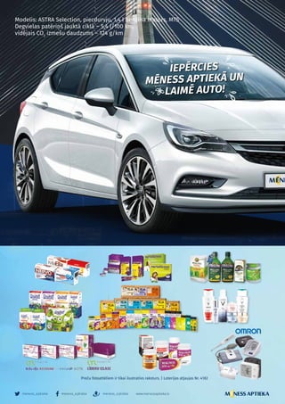 – 10 –
meness_aptieka meness_aptieka meness_aptieka www.menessaptieka.lv
Preču fotoattēliem ir tikai ilustratīvs raksturs. | Loterijas atļaujas Nr. 4182
Modelis: ASTRA Selection, piecdurvju, 1,4 l benzīna motors, MT5
Degvielas patēriņš jauktā ciklā − 5,4 l/100 km,
vidējais CO2
izmešu daudzums – 124 g/km
IEPĒRCIES
MĒNESS APTIEKĀ UN
LAIMĒ AUTO!
 