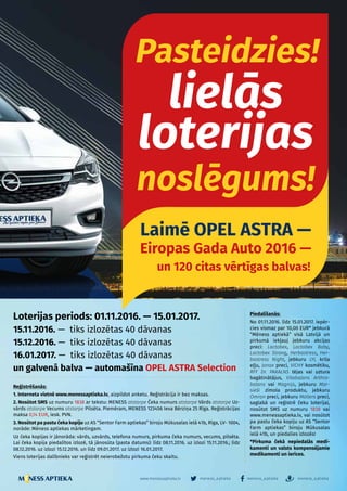 – 11 –
meness_aptieka meness_aptieka meness_aptiekawww.menessaptieka.lv
Loterijas periods: 01.11.2016. — 15.01.2017.
15.11.2016. — tiks izlozētas 40 dāvanas
15.12.2016. — tiks izlozētas 40 dāvanas
16.01.2017. — tiks izlozētas 40 dāvanas
un galvenā balva — automašīna OPEL ASTRA Selection
Piedalīšanās:
No 01.11.2016. līdz 15.01.2017. iepēr-
cies vismaz par 10,00 EUR* jebkurā
“Mēness aptiekā” visā Latvijā un
pirkumā iekļauj jebkuru akcijas
preci: Lactobex, Lactobex Baby,
Lactobex Strong, Herbastress, Her-
bastress Night, jebkuru LYL krila
eļļu, Jonax preci, VICHY kosmētiku,
RFF Dr. PAKALNS tējas vai uztura
bagātinātājus, Vitabalans Arthro-
balans vai Magnijs, jebkuru Mar-
sieši zīmola produktu, jebkuru
Omron preci, jebkuru Möllers preci,
saglabā un reģistrē čeku loterijai,
nosūtot SMS uz numuru 1838 vai
www.meness­aptieka.lv, vai nosūtot
pa pastu čeka kopiju uz AS “Sentor
Farm aptiekas” biroju Mūkusalas
ielā 41b, un piedalies izlozēs!
*Pirkuma čekā nepiedalās medi­
ka­menti un valsts kompensējamie
me­di­­kamenti un ierīces.
Reģistrēšanās:
1. Interneta vietnē www.menessaptieka.lv, aizpildot anketu. Reģistrācija ir bez maksas.
2. Nosūtot SMS uz numuru 1838 ar tekstu: MENESS atstarpe Čeka numurs atstarpe Vārds atstarpe Uz-
vārds atstarpe Vecums atstarpe Pilsēta. Piemēram, MENESS 123456 Ieva Bērziņa 25 Rīga. Reģis­­­t­rā­­cijas
maksa 0,14 EUR, iesk. PVN.
3. Nosūtot pa pastu čeka kopiju uz AS “Sentor Farm aptiekas” biroju Mūkusalas ielā 41b, Rīga, LV- 1004,
norāde: Mēness aptiekas mārketingam.
Uz čeka kopijas ir jānorāda: vārds, uzvārds, telefona numurs, pirkuma čeka numurs, vecums, pilsēta.
Lai čeka kopija piedalītos izlozē, tā jānosūta (pasta datums): līdz 08.11.2016. uz izlozi 15.11.2016.; līdz
08.12.2016. uz izlozi 15.12.2016. un līdz 09.01.2017. uz izlozi 16.01.2017.
Viens loterijas dalībnieks var reģistrēt neierobežotu pirkuma čeku skaitu.
Pasteidzies!
lielās
loterijas
noslēgums!
Laimē OPEL ASTRA — 
Eiropas Gada Auto 2016 —
un 120 citas vērtīgas balvas!
 