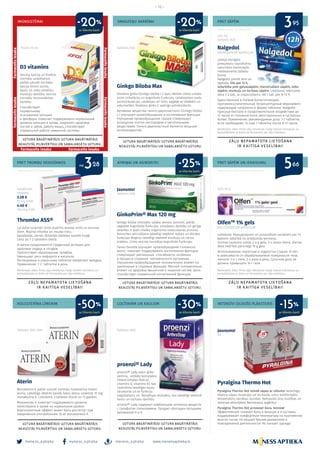 meness_aptieka meness_aptieka meness_aptieka
– 12 –
www.menessaptieka.lv
HOLESTERĪNA LĪMENIM
IMŪNSISTĒMAI
Aterin
Monakolins K palīdz uzturēt normālu holesterīna līmeni
asinīs. Labvēlīgo ietekmi panāk, katru dienu uzņemot 10 mg
monakolina K. Lietošana: 2 tabletes dienā no 15 gadiem.
Монаколин К помогает поддерживать уровень
холестерина в крови на нормальном уровне.
Благоприятный эффект может быть достигнут при
ежедневном употреблении 10 мг монаколина К.
D3 vitamīns
Veicina kalcija un fosfora
normālu uzsūkšanos,
palīdz uzturēt normālu
kalcija līmeni asinīs,
kaulu un zobu veselību,
muskuļu darbību, veicina
normālu imūnsistēmas
darbību.
Cпособствует
нормальному
всасыванию кальция
и фосфора, помогает поддерживать нормальный
уровень кальция в крови, сохранить здоровье
костей и зубов, работу мышц, способствует
нормальной работе иммунной системы.
Tabletes N30, N90
Pilieni 10 ml
ar klienta karti
ar klienta karti
-50% LOCĪTAVĀM UN KAULIEM
PRET TROMBU VEIDOŠANOS
SMADZEŅU DARBĪBAI
ATMIŅAI UN ASINSRITEI
PRET SĀPĒM
PRET SĀPĒM UN IEKAISUMU
INTENSĪVI SILDOŠS PLĀKSTERIS
Reklāmas devējs: SIA “GL Pharma Rīga”
proenzi® Lady
proenzi® Lady satur gliko-
zamīnu, unikālo komplekss
OsteoComplex (kalcijs,
vitamīns D, vitamīns K), kas
nodrošina veselīgas kaulu
struktūras un to funkciju
saglabāšanu un Bosvēlijas ekstraktu, kas labvēlīgi ietekmē
kaulu un locītavu darbību.
proenzi® Lady содержит комбинацию активных веществ
с сульфатом глюкозаминa. Продукт обогащен кальцием,
витамином D и К.
Thrombo ASS®
Lai dzīve turpinās! Sirds aspirīns veselai sirdij un asinsva­
diem. Mazina infarkta un insulta risku.
Apvalkotās, zarnās šķīstošās tabletes saudzē kuņģi.
Lieto pa 1-2 tabletēm dienā.
И жизнь продолжается! Сердечный аспирин для
здоровья сердца и сосудов.
Препятствует образованию тромбов.
Уменьшает риск инфаркта и инсульта.
Растворимые в кишечнике таблетки оберегают желудок.
Применение: 1-2 таблетки в день.
Nalgedol
NAPROXENUM NATRICUM
Latvijā vienīgais
pieejamais naproksēnu
saturošais bezrecepšu
medikaments tablešu
formā.
Nalgedol piemīt ātra un
ilgstoša, līdz pat 12 h,
iedarbība pret galvassāpēm, menstruālām sāpēm, zobu
sāpēm, muskuļu un locītavu sāpēm. Lietošana: ieteicamā
deva 1-2 tab., ja nepieciešams, vēl 1 tab. pēc 8-12 h.
Единственный в Латвии болеутоляющий,
противовоспалительный, безрецептурный медикамент,
содержащий напроксен в форме таблеток. Nalgedol
присуще быстрое и продолжительное воздействие до
12 часов от головной боли, менструальных и суставных
болей. Применение: рекомендуемая доза: 1-2 таблетки,
если необходимо, то еще 1 таблетка после 8-12 часов.
OlfenTM
1% gels
DICLOFENACUM NATRICUM
Lietošana: Pieaugušajiem un pusaudžiem vecākiem par 14
gadiem: atkarībā no ārstējamās ķermeņa
virsmas laukuma uzklāt 2-4 g gela, 3-4 reizes dienā. Dienas
deva nedrīkst pārsniegt 16 g gela.
Использование: взрослые и подростки старше 14 лет:
в зависимости от обрабатываемой поверхности тела,
наносят 2-4 г геля, 3-4 раза в день. Суточная доза не
должна превышать 16 г геля.
Pyralgina Thermo Hot
Pyralgina Thermo Hot remdē sāpes ar siltumu! Iedarbīgs:
mazina sāpes muskuļos un locītavās, uztur komfortablu
temperatūru vairākas stundas. Netraucēs Jūsu kustības un
ikdienas aktivitātes! Nenotraipa apģērbu!
Pyralgina Thermo Hot успокоит боль теплом!
Эффективный: снижает боль в мышцах и в суставах,
поддерживает комфортную температуру на протяжении
многих часов. Не мешает Вашим движениям и
повседневной деятельности! Не пачкает одежду!
Ginkgo Biloba Max
Divdaivu ginka (Ginkgo biloba L.) lapu aktīvās vielas uzlabo
asins cirkulāciju un kognitīvās funkcijas. Uzlabojoties audu
asinscirkulācijai, uzlabojas arī šūnu apgāde ar skābekli un
uzturvielām. Divdaivu ginks ir spēcīgs antioksidants.
Активные вещества гинкго двулопастного (Ginkgo biloba
L.) улучшают кровообращение и когнитивные функции.
Улучшение кровообращения тканей стимулирует
оснащение клеток кислородом и питательными
веществами. Гинкго двулопастный является мощным
антиоксидантом.
GinkoPrim® Max 120 mg
Ginkgo biloba ekstrakts uzlabo venozo asinsriti, palīdz
saglabāt kognitīvās funkcijas, smadzeņu darbību un garīgo
veselību it īpaši cilvēka organisma novecošanās procesā.
Asinsrites veicināšana labvēlīgi ietekmē redzes un dzirdes
funkcijas Magnijs labvēlīgi ietekmē muskuļu un nervu
sistēmu. Cinks veicina normālas kognitīvās funkcijas.
Гинко билоба улучшает кровообращение головного
мозга, помогает поддерживать когнитивные функции,
cтимулирует умственные способности, особенно
в процессе старения человеческого организма.
Улучшение кровообращения положительно влияет на
зрительные и слуховые функции. Магний положительно
влияет на здоровье мышечной и нервной систем. Цинк
способствует нормальной когнитивной функции.
Tabletes N60
Tabletes N30
220 mg
tabletes N20
Apvalkotas
tabletes
3.28 €
75 mg N100
4.40 €
100 mg N100
Jaunums!
N1
Jaunums!
Tabletes N30
Gels 50 g
Bezrecepšu zāles. Pirms zāļu lietošanas rūpīgi izlasiet instrukciju un
konsultējieties ar ārstu vai farmaceitu par zāļu lietošanu.
Bezrecepšu zāles. Pirms zāļu lietošanas rūpīgi izlasiet instrukciju un
konsultējieties ar ārstu vai farmaceitu par zāļu lietošanu.
Bezrecepšu zāles. Pirms zāļu lietošanas rūpīgi izlasiet instrukciju un
konsultējieties ar ārstu vai farmaceitu par zāļu lietošanu.
Reklāmas devējs: SIA „KRKA Latvija“
Reklāmas devējs: UAB Sicor Biotech filiāle Latvijā
no
ar klienta karti
3
53
95
6628
ar klienta karti
ar klienta karti ar klienta karti
-25%
-30%
-20%
-15%
-20%
Farmaceitsiesaka
Farmaceitsiesaka
Farmaceits iesaka
Farmaceitsiesaka
Farmaceitsiesaka
Farmaceits iesaka
 