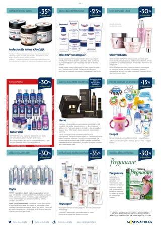 meness_aptieka meness_aptieka meness_aptieka
– 14 –
www.menessaptieka.lv
AUGSTAS KVALITĀTES KOSMĒTIKA
VESELI UN SKAISTI MATI JUTĪGAS ĀDAS IKDIENAS KOPŠANAI
MATU KOPŠANAI
SAUSAS ĀDAS MITRINĀŠANAI
PAREIZAI BĒRNA ATTĪSTĪBAI
PRECES MĀMIŅĀM UN ZĪDAIŅIEM
SEJAS KOPŠANAS LĪNIJA
Lierac
Premium- universāla pretnovecošanās kosmētika. LIERAC
inovācija, kas radīta, iedvesmojoties no ģenētiskajiem
pētījumiem. Patentētas augu mikrolodītes, kas aizsargā un
atjauno šūnu DNS. Novērš visas redzamās novecošanās
pazīmes.
Lierac антивозрастная косметикат Premium с
протеинами, которые воздействуют на стволовые клетки
кожи. Complexe Premium Cellular, разработанный для
оптимальной регенерации кожи, содержит терпеноид,
биомиметический компонент, который ускоряет процесс
восстановления кожи.
Phyto
PHYTO – veselīgi un skaisti mati ar augu spēku. Spēcīgi
augu koncentrāti, unikālas ekstrakcijas metodes, sastāvam
netiek pievienots ūdens. Priekšroka augu sastāvdaļām
nemaz neizmantojot vai samazinot silikonu, sulfātu,
parabēnu daudzumu.
Phyto - уход за волосами - лечебная серия препаратов
на натуральной основе для ухода за волосами. Серия
содержит лечебные шампуни, маски для волос, средства
для укрепления волос лечение и уход за волосами при
помощи целебных растений.
Pregnacare
Labs sākums
pareizai bērna
attīstībai – no
ieņemšanas brīža
līdz krūts barošanai.
Хорошее начало
для правильного
развития ребенка -
от момента зачатия
до кормления
грудью.
Canpol
Aprūpe sākas jau pirmajā dzīves dienā – Canpol babies.
Забота начинается уже c первых дней жизни - Canpol
babies.
VICHY IDEALIA
IDEALIA SEJAS KOPŠANAS LĪNIJA, jaunās paaudzes pret-
novecošanās sejas kopšanas produkti, kas izlīdzina pirmās
grumbiņas un padara ādas toni mirdzošāku. Piemērots arī
jutīgai ādai.
IDEALIA антивозрастные средства нового поколения
по уходу за лицом, которые сглаживают первые
морщины и делают тон кожи сияющим. Подходит и для
чувствительной кожи.
Physiogel®
Physiogel® Samazina ādas jutīgumu. Klīniski pārbaudījuši
dermatologi.
Physiogel® уменьшает чувствительность кожи.
Клинически проверен дерматологами.
Natur Vital
NATUR VITAL matu kopšanas līdzekļiem pret matu
izkrišanu, kā arī gariem matiem pret lūšanu.
Все средства NATUR VITAL от выпадения волос, а так
же для длинных волос против ломкости.
EUCERIN® UreaRepair
Jaunas uzlabotas formulas produktu līnijai sausai ādai
UreaRepair! Produkti nodrošina tūlītēju ādas savilkuma
sajūtas atvieglojumu un iedarbojas līdz pat 48 stundu
garumā.
Новая линия средств по уходу за сухой кожей UreaRe-
pair − улучшенный состав! Продукты 48-часового
действия мгновенно уменьшают ощущение стянутости.
Jaunums! Akcijas produkti
Ierobežotā skaitā
Pārstāvis Latvijā: GlaxoSmithKline Latvia SIA,
CHLV/CHSTIEFEL/0001/15
ar klienta karti
ar klienta karti
ar klienta karti
ar klienta karti
ar klienta karti
ar klienta kartiar klienta karti ar klienta karti
-30%
-30%-25%
Standarta cena
119 Eur
Akcijas cena
79.99 Eur
-30%-35%
-30% -15%
Farmaceitsiesaka
Farmaceitsiesaka
Farmaceits iesaka
Farmaceitsiesaka
Farmaceitsiesaka
Farmaceits iesaka
FARMACEITU ROKU DARBS
Profesionāls krēms KAMĒLIJA
“Kamēlija” ir “Mēness laboratorijas” farmaceitu radīts meistardarbs
visiem, kas rūpējas par savas ādas veselību. Tā oriģinālā un rūpīgi
glabātā receptūra garantē lielisku rezultātu.
“Kamēlija” - крем ручной работы, созданный фармацевтами “Mē-
ness laboratorijas” для всех, кто заботиться о здоровье своей кожи!
-35%
ar klienta karti
 