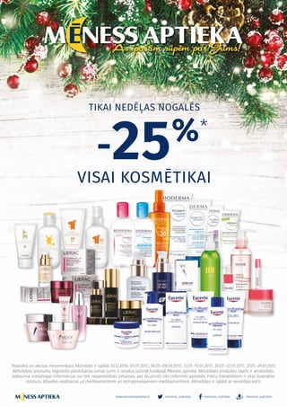 *Atlaides un akcijas nesummējas. Aktivitāte ir spēkā 30.12.2016.-01.01.2017., 06.01.-08.01.2017., 13.01.-15.01.2017., 20.01.-22.01.2017., 27.01.-29.01.2017.
Aktivitātes produktu regulārās pārdošanas cenas Jums ir iespēja uzzināt tuvākajā Mēness aptiekā. Aktivitātes produktu skaits ir ierobežots.
Izdevumā norādītajai informācijai var būt neparedzētas izmaiņas, par ko pircēji tiks informēti aptiekās. Preču fotoattēliem ir tikai ilustratīvs
raksturs. Atlaides neattiecas uz medikamentiem un kompensējamiem medikamentiem. Aktivitātes ir spēkā ar veselības karti.
TIKAI NEDĒĻAS NOGALĒS
VISAI KOSMĒTIKAI
-25%*
– 15 –
meness_aptieka meness_aptieka meness_aptieka
– 15 –
www.menessaptieka.lv
 