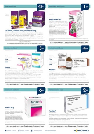 meness_aptieka meness_aptieka meness_aptieka
– 16 –
www.menessaptieka.lv
ZARNU MIKROFLORAI GREMOŠANAS TRAUCĒJUMIEM
CAUREJAS ĀRSTĒŠANAI
AIZCIETĒJUMU ĀRSTĒŠANAI
PRET VĒDERA UZPŪŠANOS!
PRET DEDZINĀŠANU KUŅĢĪ
LACTOBEX, Lactobex baby, Lactobex Strong
Pienskābo un bifidobaktēriju komplekss. Lactobex – pieaugušajiem un bērniem no 5 gadu
vecuma. Lactobex baby – bērniem no 6 mēneša vecuma. Lactobex Strong – pieaugušajiem
un bērniem no 3 gadu vecuma. Ieteicamā diennakts deva - 1 paciņa.
Комплекс молочнокислых и бифидобактерий. Lactobex – для взрослых и детей с 5 лет.
Lactobex baby – для детей от 6 месяцев. Lactobex Strong – для взрослых и детей с 3 лет.
Рекомендуемая суточная доза - 1 пакетик.
Kuņģa pilieni RFF
Kuņģa pilieni novērš gremošanas traucēju-
mus. Pieaugušajiem ieteicamā reizes deva ir
15-20 pilieni. Šķidrās zāļu formās aktīvā viela
uzsūcas un nonāk asinsritē daudz ātrāk nekā
tablešu veidā.
Желудочные капли предотвращают
нарушение пищеварения! Рекомендуемая
разовая доза взрослым 15-20 капель.
Активное вещество жидкой формы
медикаментов всасывается и попадает в
кровообращение гораздо быстрее, чем
активное вещество лекарств в форме
таблеток.
Enterol
SACCHAROMYCES BOULARDII
Vīrusu un baktēriju izraisītas caurejas ārstēšanai bērniem jau no zīdaiņa vecuma. Antibio-
tiku izraisītas caurejas profilaksei un ārstēšanai. Var lietot vienlaicīgi kopā ar antibiotikām.
Pulveris paciņās ar patīkamu garšu, kas ļoti ērti lietojams bērniem.
Для лечения вирусной и бактериальной диареи у детей уже с младенчества. Для
профилактики и лечения диареи вызванной приемом антибиотиков. Можно
использовать одновременно с антибиотиками. Порошок в пакетиках с приятным
вкусом, который очень удобно использовать для детей.
Forlax® 10 g
MACROGOLUM 4000
Lietošana: 1-2 paciņas dienā, vienā reizē no
rīta. Paciņas saturs jāizšķīdina glāzē ūdens
tieši pirms lietošanas.
Применяется для лечения запоров.
Применение: принимать во внутрь, 1-2
пакетика утром. Содержимое каждого
пакетика следует растворить в стакане с
водой непосредственно перед приемом.
Antiflat®
SIMETOCONUM
Novērš gāzu veidošanos un vēdera pūšanos. Košļājamas tabletes lieto pa 1-2 tabletēm
ēdienreižu laikā vai pēc tām. Suspensija īpaši piemērota zīdaiņiem un maziem bērniem.
Устраняет образование газов и вздутие живота. Жевательные таблетки: по 1-2
таблетке во время или после еды. Суспензия особенно подходит для младенцев и
маленьких детей.
Panzilan®
PANTOPRAZOLUM
Mazina dedzināšanas vai spiediena sajūtu aiz krūšu kaula un skābu garšu mutē! Simptomi
var mazināties jau pirmajā terapijas dienā. 24 stundu iedarbība! Lietojiet 1 tab.dienā pirms
ēšanas.
Избaвляет от изжоги и кислого чувства во рту! Симптомы могут уменьшиться в первый
день лечения. Применение: 1 таб. в день до еды.
Pulveris,
kapsulas
Pilieni 25 ml
250 mg
Pulveris paciņās
N10
5.83 €
kapsulas N20
9.04 €
Pulveris iekšķīgi lietojama
šķīduma pagatavošanai N20
Košļājamās
tabletes 50 mg
N50
4.54 €
suspensija
iekšķīgai lietošanai
41.2 mg 50 ml
5.99 €
Zarnās šķīstošās tabletes,
N14
Reklāmas devējs: AS “Rīgas farmaceitiskā fabrika”
Reklāmas devējs: SIA “Algol”
Reklāmas devējs: Ipsen Pharma FLX-LV-000002, 2016 09
Reklāmdevējs: GL Pharma Rīga
Reklāmas devējs: GL Pharma Riga
UZTURA BAGĀTINĀTĀJS!
UZTURA BAGĀTINĀTĀJS NEAIZSTĀJ PILNVĒRTĪGU UN SABALANSĒTU UZTURU.
ZĀĻU NEPAMATOTA LIETOŠANA IR KAITĪGA VESELĪBAI!
ZĀĻU NEPAMATOTA LIETOŠANA IR KAITĪGA VESELĪBAI! ZĀĻU NEPAMATOTA LIETOŠANA IR KAITĪGA VESELĪBAI!
ZĀĻU NEPAMATOTA LIETOŠANA IR KAITĪGA VESELĪBAI!
ZĀĻU NEPAMATOTA LIETOŠANA IR KAITĪGA VESELĪBAI!
Bezrecepšu zāles. Pirms zāļu lietošanas rūpīgi izlasiet instrukciju un konsultējieties ar ārstu vai farmaceitu par
zāļu lietošanu.
Bezrecepšu zāles. Pirms zāļu lietošanas rūpīgi izlasiet instrukciju un konsultējieties ar ārstu vai farmaceitu par
zāļu lietošanu.
Bezrecepšu zāles. Pirms zāļu lietošanas rūpīgi izlasiet instrukciju un konsultējieties ar ārstu vai farmaceitu par
zāļu lietošanu.
Bezrecepšu zāles. Pirms zāļu lietošanas rūpīgi izlasiet instrukciju un konsultējieties ar ārstu vai farmaceitu par
zāļu lietošanu.
Bezrecepšu zāles. Pirms zāļu lietošanas rūpīgi izlasiet instrukciju un konsultējieties ar ārstu vai farmaceitu par
zāļu lietošanu.
no no5 483 54
26
1
9975
49
ar klienta karti
-15%
 