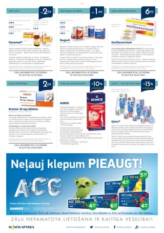 meness_aptieka meness_aptieka meness_aptieka
– 5 –
www.menessaptieka.lv
PRET KLEPU
KLEPUS ĀRSTĒŠANAI
PRET DRUDZI UN SĀPĒM
STIPRI AIZLIKTAM DEGUNAM
GRIPA, GRIPAS PROFILAKSE
QUIXX® ... UN ELPO ATKAL BRĪVI!
Reklāmas devējs: SIA “Berlin-Chemie/Menarini Baltic”,
Bauskas iela 58a-605, Rīgā, LV-1004. Tālr. 67103210
Reklāmas devējs: UAB Sicor Biotech filiāle Latvijā
Flavamed®
AMBROXOLI HYDROCHLORIDUM
Duālas iedarbības līdzekļi klepus ārstēšanai - šķidrina
krēpas un veicina krēpu izvadi. Lietošana: pieaugušie un
bērni no 2 gadiem - sīkākai informācijai skatīt lietošanas
instrukcijā.
Средства двойного действия от кашля - разжижают
мокроту и помогают выведению из легких. Дозировка:
взрослыe и дети от 2 лет: для более подробной
информации см. инструкцию по применению.
Brontex 30 mg tabletes
AMBROXOLI HYDROCHLORIDUM
Atbrīvo no klepus visu ģimeni!
Lieto krēpu šķīdināšanai un izdalīšanās veicināšanai akūtu
un hronisku bronhu, plaušu slimību gadījumā. Pieauguša-
jiem un bērniem no 6 gadu vecuma. Lietošanu un devas
skatīt produkta lietošanas instrukcijā.
Освобождаeт от кашля всю семью!
Brontex таблетки используется для растворения
и выделения мокроты при острых и хронический
бронхиальных и легочных заболеваниях. Для взрослых
и детей с 6 лет. Использование и дозировку см. в
листовке продукта.
Oscillococcinum
ANAS BARBARIAE, HEPATIS ET CORDIS EXTRACTUM 200K
Jums uzbrūk gripa? Nekavējoties Oscillo! Oscillococcinum
ir drošs preparāts visai ģimenei un veiksmīgi lietojams kā
pieaugušo, tā arī bērnu un vecu cilvēku ārstēšanā. Oscillo-
coccinum – homeopātiskās zāles gripas un tās simptomu
ārstēšanai! Neizsauc miegainību! Boiron.
Грипп? Сразу Oscillo! Oscillococcinum – гомеопатическое
лекарство для лечение гриппа и гриппозных состояний!
Не вызывает сонливости! Boiron.
Quixx®
Quixx® un Quixx® extra hipertonisks deguna aerosols no
Atlantijas okeāna ūdens. Deguna aizlikuma mazināšanai.
Quixx® soft izotonisks deguna aerosols un Quixx® baby
izotoniski deguna pilieni no Atlantijas okeāna ūdens.
Deguna kopšanai ikdienā.
Quixx® и Quixx® extra гипертонческий аэрозоль для
носа из воды Атлантического океана. Для уменьшения
заложености носа. Quixx® soft изотонческий аэрозоль
для носа и Quixx® baby изотонческиe капли для носа
из воды Атлантического океана. Для ухода за полостью
носа.
Ibugard
IBUPROFENUM
Maziem un lieliem pret drudzi un sāpēm! Ibugard 100/5 ml;
200/5 ml suspensijas bērniem no 3 mēnešiem līdz 12
gadiem. Ibugard 200 mg mīkstās kapsulas - no 6 gadu
vecuma, pusaudžiem un pieaugušajiem. Cīnās pret drudzi,
sāpēm un mazina iekaisumu.
Ibugard 100/5 ml; 200/5 ml cуспенcии детям с 3 месяцев
до 6 лет. Ibugard 200 mg мягкие капсулы с 6 лет,
подросткам и взрослым. Cнижает температуру, утоляет
боль и уменьшает воспаление.
HUMER
Hipertonisks šķīdums ar glicerīnu
un augu ekstraktiem. Ieteicams
lietot stipri aizlikta deguna,
sinusīta, iesnu vai rinofaringīta
gadījumā.
* Ātri atbrīvo elpošanu, tā mazinot
spiedienu deguna blakusdobu-
mos;
* Mazina ar to saistītās sāpes;
* Veicina drenāžu.
Гипертонический раствор с
глицерином и растительными
экстрактами. Рекомендуется
для использования при сильной заложенности носа,
синусите, рините или ринофарингите.
* Быстро облегчает дыхание, таким образом уменьшая
давление в пазухах;
* Уменьшает связанную с этим боль;
* Способствует дренажу.
60 mg putojošās tabletes N10
4.99 €
30 mg tabletes N20
2.09 €
30 mg/5 ml šķīdums iekšķīgai
lietošanai 100 ml
4.19 €
Flavamed® bērniem
15 mg/5 ml šķīdums
iekšķīgai lietošanai
100 ml
3.37 €
Suspensijas 120 ml
4.04 €
100 ml
4.39 €
Mīkstās
kapsulas N10
1.60 €
Mutē berami
zirnīši N6
Tabletes N20
deguna aerosols, 30 ml
baby deguna pilieni, 10 ml
Bezrecepšu zāles. Pirms zāļu lietošanas rūpīgi izlasiet instrukciju un
konsultējieties ar ārstu vai farmaceitu par zāļu lietošanu.
Bezrecepšu zāles. Pirms zāļu lietošanas rūpīgi izlasiet instrukciju un
konsultējieties ar ārstu vai farmaceitu par zāļu lietošanu.
Bezrecepšu zāles. Pirms zāļu lietošanas rūpīgi izlasiet instrukciju un
konsultējieties ar ārstu vai farmaceitu par zāļu lietošanu.
Bezrecepšu zāles. Pirms zāļu lietošanas rūpīgi izlasiet instrukciju un
konsultējieties ar ārstu vai farmaceitu par zāļu lietošanu.
Reklāmas devējs: “Polpharma S.A” pārstāvniecība Reklāmas devējs: G.Miežis Ārsts
no no2
2
1 609
09
60 70
ar klienta karti ar klienta karti
-10% -15%
 
