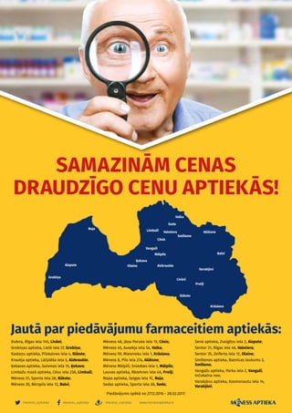 meness_aptieka meness_aptieka meness_aptieka
– 8 –
www.menessaptieka.lv
SAMAZINĀM CENAS
DRAUDZĪGO CENU APTIEKĀS!
Jautā par piedāvājumu farmaceitiem aptiekās:
Dubna, Rīgas iela 145, Līvāni;
Grobiņas aptieka, Lielā iela 27, Grobiņa;
Kastaņu aptieka, Pilskalnes iela 4, Ilūkste;
Kraukļa aptieka, Lāčplēša iela 5, Aizkraukle;
Ķekavas aptieka, Gaismas iela 15, Ķekava;
Limbažu mazā aptieka, Cēsu iela 23A, Limbaži;
Mēness 31, Sporta iela 2A, Ilūkste;
Mēness 35, Bērzpils iela 12, Balvi;
Mēness 48, Jāņa Poruka iela 19, Cēsis;
Mēness 45, Ausekļa iela 54, Valka;
Mēness 59, Miesnieku iela 1, Krāslava;
Mēness 8, Pils iela 27a, Alūksne;
Mēness Mālpilī, Sniedzes iela 1, Mālpils;
Lauvas aptieka, Rēzeknes iela 4A, Preiļi;
Rojas aptieka, Selgas iela 1C, Roja;
Sedas aptieka, Sporta iela 2A, Seda;
Senā aptieka, Zvaigžņu iela 2, Aizpute;
Sentor 31, Rīgas iela 46, Valmiera;
Sentor 35, Zeiferta iela 12, Olaine;
Smiltenes aptieka, Baznīcas laukums 3,
Smiltene;
Vangažu aptieka, Parka iela 2, Vangaži,
Inčukalna nov;
Varakļānu aptieka, Kosmonautu iela 14,
Varakļāni;
Piedāvājums spēkā no 27.12.2016 - 28.02.2017.
 