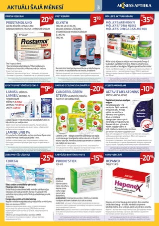 3AKTUĀLI ŠAJĀ MĒNESĪ
Aerosolulietoīslaicīgaidegunaaizlikumauntekošadeguna,
kassaistītsarsaaukstēšanosvaisinusītu,ārstēšanai.
Аэрозольприменяютдлялечениякраткосрочнойзаложенности
носаитекущегоноса,чтосвязаноспростудойилисинуситом.
Lietojotregulāri1reizidienā,tasvarpalīdzētatbrīvotiesno
kājusēnītespatnedēļaslaikā.
Эффективноепротивогрибковоесредство.Прирегулярном
примененииодинразвденьономожетпомочьизбавитьсяот
грибкананогахзанеделю.
LAMISIL UNO 1%
Ērtsunefektīvslīdzekliskājusēnītesārstēšanai.Pateicoties
unikālaiformulailīdzeklisjāuzklājtikai1reizi.
Удобноеиэффективноесредстводлялечениягрибкастопы.
Благодаряуникальнойформулесредстводостаточнонанести
всего1раз.
Tikai1kapsuladienā:
•Kavēprostataspalielināšanos;•Mazinaiekaisumu;
•Pastiprinaurīnastrūklu;•Mazinaurinācijasbiežumu.
Только1капсулавдень:
•Замедляетувеличениепростаты;•Уменьшаетвоспаление;
•Усиливаетструюмочи;•Уменьшаетчастотумочеиспускания.
Vieglaiiemigšanaiunveselīgam
miegam!
Vienakapsulasatur1mg
melatonīna.Palīdzsamazināt
iemigšanaslaiku.Atvieglo
sajūtas,kassaistītasar
diennaktsritmaizjukšanu.
Devasunlietošana:
pieaugušajiem vienukapsulu
dienāneilgipirmsgulētiešanas.
Neiesakabērniem,grūtniecēm,
mātēm,kurasbarobērnuar
krūti,cilvēkiemarautoimūnāmslimībām.
Длялегкогозасыпанияиздоровогосна!
Однакапсуласодержит1мгмелатонина.Помогаетуменьшить
необходимоевремядлязасыпания.Облегчаетощущения,
связанныесосбоембиоритмов.
Дозировкаиприменение:взрослым1капсулувденьнезадолгодо
сна.Нерекомендуется детям,беременным,матерям,кормящим
грудью,людям,страдающимавтоиммуннымизаболеваниями.
Möller’szivjueļļasaturdabīgāsneaizvietojamāsOmega-3
taukskābesaugstākoncentrācijā.Möller’suzticamiezivju
eļļasproduktinoNorvēģijas.160gadospierādītaefektivitāte!
РыбийжирMöller’sсодержитнатуральныенезаменимыеOмега-3
жирныекислотыввысокойконцентрации.Möller’sнадежные
продуктырыбьегожираизНорвегии.Эффективностьдоказанная
уже160лет!
CanderelGreen–dabīgasizcelsmessaldinātājs,kasiegūts
nostēvijasauga.Veselīgaalternatīvacukuramuntikpatkā
nesaturkalorijas.Piemērotsdiabētapacientiemuncilvēkiem,
kasrūpējasparsavusvaru.
CanderelGreen–натуральныйподсластитель,получаемыйиз
листьеврастениястевии.Здороваяальтернативасахаруипочти
несодержиткалорий.www.canderelproducts.com
Ēdiet,runājietunsmaidietarpārliecību!
FiksācijaskrēmsCorega
Drošafiksācijavisasdienaslaikā,novēršotpārtikasdaļiņu
nokļūšanuzemzobuprotēzēm.Coregafiksācijaskrēms
nodrošinastipruzobuprotēžufiksācijuvisasdienasgarumā,
12stundas.
Coregazobuprotēžuattīrošāstabletes
Regulāralietošanasaglabāszobuprotēžutīrībuunmirdzumu.
КремдляфиксацииCOREGA
Надёжноезакреплениенавесьдень,устраняяпопадание
частицпищиподзубныепротезы.COREGAобеспечивает
надёжнуюфиксациюпротезадо12часов,предотвращаяего
смещение.	
ТаблеткидляочищениязубныхпротезовCOREGA
Регулярноеиспользованиесохранитзубнымпротезам
сверкающуючистоту.
probio‘stick:
Uzlaboun
līdzsvarozarnu
traktamikrofloru,
mazinastresa
radītukuņģa-
zarnutrakta
diskomfortu.
probio‘stickērtilietojamāspaciņāsirefektīvsundabisks
risinājumsaktīviemcilvēkiem,kuriciešnostresa.
probio‘stick-улучшаетибалансируетмикрофлоружелудочно-
кишечноготракта,уменьшаетдискомфортжелудочно-кишечного
трактавызванныйстрессом.
probio‘stickвудобныхпакетиках-стикахявляетсяэффективными
естественнымрешениемдляактивныхлюдей,которыестрадают
отстресса.
Hepanexarārstniecībasauguekstraktiem.Aknuveselībai.
Sastāvāesošieaugi–artišoks,mārdadzisunpienene-
labvēlīgiietekmēaknufunkcijas,palīdzuzturētaknuveselību.
Hepanexсэкстрактамилекарственныхтрав.Дляздоровьяпечени.
Входящиевсоставтравы-артишок,расторопшаиодуванчик-
благотворновлияютнафункциипечени.
PRET IESNĀM!
OLYNTH
1 MG/ML UN 0,5 MG/ML
DEGUNA AEROSOLS, ŠĶĪDUMS
XYLOMETAZOLINI HYDROCHLORIDUM
0,5 MG/ML
1 MG/ML
EFEKTĪVS PRETSĒNĪŠU LĪDZEKLIS
LAMISIL KRĒMS 1%
LAMISIL®
DERMGEL 1%
TERBINAFINUM
KRĒMS 1% 9.84Eur
DERMGEL 1% 9.84Eur
UNO 1% 12.35Eur
VĪRIEŠA VESELĪBAI
PROSTAMOL UNO
320 MG MĪKSTĀS KAPSULAS N60
SERENOAE REPENTIS FRUCTUS EXTRACTUM SPISSUM
VESELĪGAM MIEGAM
ACTAVIT MELATONĪNS
MĪKSTĀS KAPSULAS N60
MÖLLER’S AKTĪVAI VASARAI
MÖLLER’S ARTHRO N76
MÖLLER’S TOTAL N28X2
MÖLLER’S OMEGA-3 SALMO N60
DABĪGAS IZCELSMES SALDINĀTĀJS NO STĒVIJAS
CANDEREL GREEN
STEVIA SALDINĀTĀJS TABLEŠU,
PULVERA UN KUBIŅU VEIDĀ
ZOBU PROTĒŽU LĪDZEKĻI
COREGA
LABVĒLĪGO BAKTĒRIJU AVOTS
PROBIO’STICK
1,5G N10
AKNU VESELĪBAI
HEPANEX
TABLETES N30
378
no
984
2047
-10%
-35%
-20%
-25%
-15%
-20%
Reklāmasdevējs:CilagGmbhInternationalpārstāvniecībaLatvijā
NCH-LV-12-1310Reklāmasdevējs:“NovartisPharmaServicesInc.”,firmaspārstāvniecībaReklāmasdevējs:SIA“Berlin-Chemie/MenariBaltic”LV/CHPLD/0002/13
Bezrecepšu zāles. Pirms lietošanas rūpīgi izlasiet lietošanas instrukciju
un konsultējieties ar ārstu vai farmaceitu par zāļu lietošanu!
ZĀĻU NEPAMATOTA LIETOŠANA IR KAITĪGA VESELĪBAI!
Bezrecepšu zāles. Pirms lietošanas rūpīgi izlasiet lietošanas instrukciju
un konsultējieties ar ārstu vai farmaceitu par zāļu lietošanu!
ZĀĻU NEPAMATOTA LIETOŠANA IR KAITĪGA VESELĪBAI!
Bezrecepšu zāles. Pirms lietošanas rūpīgi izlasiet lietošanas instrukciju
un konsultējieties ar ārstu vai farmaceitu par zāļu lietošanu!
ZĀĻU NEPAMATOTA LIETOŠANA IR KAITĪGA VESELĪBAI!
UZTURA BAGĀTINĀTĀJS! UZTURA BAGĀTINĀTĀJS
NEAIZSTĀJ PILNVĒRTĪGU UN SABALANSĒTU UZTURU.
UZTURA BAGĀTINĀTĀJS! UZTURA BAGĀTINĀTĀJS
NEAIZSTĀJ PILNVĒRTĪGU UN SABALANSĒTU UZTURU.
UZTURA BAGĀTINĀTĀJS! UZTURA BAGĀTINĀTĀJS
NEAIZSTĀJ PILNVĒRTĪGU UN SABALANSĒTU UZTURU.
UZTURA BAGĀTINĀTĀJS! UZTURA BAGĀTINĀTĀJS
NEAIZSTĀJ PILNVĒRTĪGU UN SABALANSĒTU UZTURU.
līdz
-30%
apzinīg
ajiempacien
tiem
 