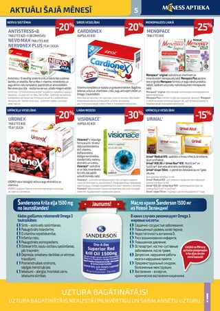 5AKTUĀLI ŠAJĀ MĒNESĪ
!
UZTURA BAGĀTINĀTĀJS!
UZTURA BAGĀTINĀTĀJS NEAIZSTĀJ PILNVĒRTĪGU UN SABALANSĒTU UZTURU.
Menopace® originalnodrošinaarvitamīniemun
minerālvielāmmenopauzeslaikā.MenopacePlusapvieno
sevīoriģināloMenopaceformuluunauguvalstsproduktu
tableti,labākamuzturvielunodrošinājumammenopauzes
laikā.
Menopace® original обеспечиваетвитаминамииминераламиво
времяменопаузы.
MenopacePlusсочетаетвсебеоригинальную формулу Menopace
итаблеткуизрастительныхпродуктов,длялучшейусваимости
пищевыхвеществвовремяменопаузы.
Antistress+Blabvēlīgiietekmēsirdsunasinsritessistēmas
darbībuunveselību.NervoMaxirvitamīnu,minerālvieluun
auguaktīvovielukomplekss,papildinātsaraminoskābēm.
Nervonexplustēja-nostiprinanervus,uzlabomiegakvalitāti.
Antistress+Bположительновлияетнаработуиздоровьесердцаи
сердечно-сосудистойсистемы.NervoMax-комплексвитаминов,
минераловиактивныхрастительныхвеществ,сдобавлением
аминокислот.ЧайNervonexplus-укрепляeтнервы,улучшаeт
качествосна.
Urinal®MedicalN10-apakšējourīnceļuinfekcijuārstēšanai,
kāarīprofilaksei.
Urinal®N30,60unUrinalAkut®N10-NutriCran®un
CystiCran®dzērveņuekstraktukombinācijas.
Urinal®sīrups150ml-irpiemērotslietošanaijauno1gada
vecuma.
Дляздоровьямочевыхпутей
Urinal®MedicalN10-длялеченияипрофилактикиинфекций
нижнихмочевыхпутей.
Urinal®N30,60иUrinalAkut®N10-комбинацияэкстрактов
клюквыNutriCran®иCystiCran®.
Urinal®сироп150мл-подходитдляиспользованияот1года.
URONEXsaturbioloģiskiaktīvusauguekstraktusun
vitamīnus.
URONEXсодержитбиологическиактивныерастительные
экстрактыи витамины.
Vitamīnukomplekssarķiplokaunginkaekstraktiem.Bagātina
ikdienasuzturuarvitamīniem,cinku,auguaktīvajāmvielāmun
Omega-3taukskābēm.
Комплексвитаминовсэкстрактамигинкгоичеснока.Обогащает
ежедневныйрационвитаминами,цинком,активными
растительнымивеществамииОмега-3жировымикислотами.
Visionace®irvispusīga
formulaacīm,tāsatur
tādusantioksidantus
kāEvitamīnu,
bioflavonoīdus,
dabīgoskarotinoīdus,
standartizētumelleņu
ekstraktuunluteīnu.
Visionace® nodrošina
arīartāduminerālvielu
kācinks,kaspalīdz
uzturētnormāluredzi.
Visionace®-комплекснаяформуладляглаз,котораясодержит
такиеантиоксиданты,каквитаминЕ,биофлавоноиды,природные
каротиноиды,стандартизированныйэкстрактчерникиилютеина.
Visionace®обеспечиваеттакимиминералами,какцинк,который
помогаетподдерживатьнормальноезрение.
MENOPAUZES LAIKĀ
MENOPACE
TABLETES N30
NERVU SISTĒMAI
ANTISTRESS+B
TABLETES N20 +5 (BEZMAKSAS)
NEVO MAX TABLETES N30
NERVONEX PLUS TĒJA 1,5GX24
URĪNCEĻU VESELĪBAI 
URINAL®
URĪNCEĻU VESELĪBAI
URONEX
TABLETES N30
TĒJA 1,5GX24
SIRDS VESELĪBAI
CARDIONEX
KAPSULAS N30
LABAI REDZEI
VISIONACE®
KAPSULAS N30
-25%
-20%
-15%
-20%
-20%
-30%
МаслокриляSanderson1500мг
изНовойЗеландии!
ВкакихслучаяхрекомендуютOmega3
жировыекислоты:
1.	 Сердечно-сосудистыезаболевания;
2.	Повышенныйуровеньхолестерина;
3.	 НедостаточностьвитаминаD;
4.	Рисквозникновенияинфаркта;
5.	 Повышенноедавление;
6.	 Остеоартрит,костно-суставные
	 заболевания,послетравм;
7.	 Депрессия,нарушениеработы
	 мозгаинарушениепамяти;
8.	Предменструальныйсиндром,
	 болезненныеменструации,
9.	 Воспаления–аллергия,
	 хроническиевоспалениякишечника.
SandersonaKrilaeļļa1500mg
noJaunzēlandes!
KādosgadījumosrekomendēOmega3
tauksskābes:
1.	 Sirds–asinsvadusaslimšanas;
2.	Paaugstinātsholesterīns;
3.	Dvitamīnanepietiekamība;
4.	 Infarktarisks;
5.	Paaugstinātsasinsspiediens;
6.	Osteoartrīts,kaulu-locītavusaslimšanas,	
	 pēctraumām;
7.	Depresija,smadzeņudarbībasunatmiņas	
	traucējumi;
8.	Premenstruālaissindroms,			
	 sāpīgasmenstruācijas;
9.	Iekaisumi–alerģija,hroniskaszarnu		
	 iekaisumaslimības.
Jaunums!
LielākānoMēness
aptiekāspieejamajām
krilaeļļasdevām
vienākapsulā!
-25%
apzinīg
ajiempacien
tiem
 