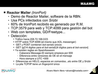 MAAWG

■   Reactor Mailer (IronPort)
      Demo de Reactor Mailer, software de la RBN.

      Usa PCs infectados con Srizbi

      60% de IronPort recibido es generado por R.M.

      TCP:3579 para web y TCP:4099 para gestión del bot

      Web con templates, GD/Freetype...

      Detección:

       ➔   Tráfico hacia 208.72.168.0/23
       ➔   HTTP sobre TCP:4099 (el mismo que AOL messenger)
       ➔   GET y POST contienen bot-serials únicos
       ➔   GET /g/[14 digitos para el bot-serial]-[4 dígitos para el bot-version]
       ➔   Ya existen reglas en SpamAssassin
             - Cabecera Message-ID siempre empieza por 000
             - Diferencia entre versiones de OE en el mensaje
             - Hora siempre a UTC +000
       ➔   Diferencias en HELO, espacios en comandos...etc entre OE y Srizbi
       ➔   La pila TCP/IP tiene un fingerprint único

                                        Alvaro Marín Illera <alvaro@hostalia.com>   3
 