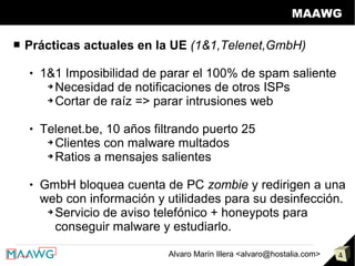 MAAWG

■   Prácticas actuales en la UE (1&1,Telenet,GmbH)

       1&1 Imposibilidad de parar el 100% de spam saliente
         ➔ Necesidad de notificaciones de otros ISPs

         ➔ Cortar de raíz => parar intrusiones web



       Telenet.be, 10 años filtrando puerto 25
         ➔ Clientes con malware multados

         ➔ Ratios a mensajes salientes



       GmbH bloquea cuenta de PC zombie y redirigen a una
        web con información y utilidades para su desinfección.
         ➔ Servicio de aviso telefónico + honeypots para

           conseguir malware y estudiarlo.

                               Alvaro Marín Illera <alvaro@hostalia.com>   4
 