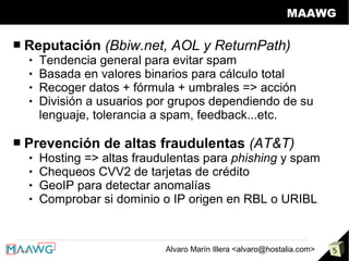 MAAWG

■   Reputación (Bbiw.net, AOL y ReturnPath)
       Tendencia general para evitar spam
       Basada en valores binarios para cálculo total
       Recoger datos + fórmula + umbrales => acción
       División a usuarios por grupos dependiendo de su
        lenguaje, tolerancia a spam, feedback...etc.

■   Prevención de altas fraudulentas (AT&T)
       Hosting => altas fraudulentas para phishing y spam
       Chequeos CVV2 de tarjetas de crédito
       GeoIP para detectar anomalías
       Comprobar si dominio o IP origen en RBL o URIBL


                              Alvaro Marín Illera <alvaro@hostalia.com>   5
 