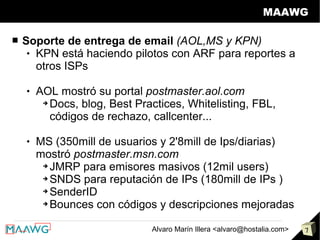 MAAWG

■   Soporte de entrega de email (AOL,MS y KPN)
      KPN está haciendo pilotos con ARF para reportes a

       otros ISPs

       AOL mostró su portal postmaster.aol.com
         ➔ Docs, blog, Best Practices, Whitelisting, FBL,

           códigos de rechazo, callcenter...

       MS (350mill de usuarios y 2'8mill de Ips/diarias)
        mostró postmaster.msn.com
         ➔ JMRP para emisores masivos (12mil users)

         ➔ SNDS para reputación de IPs (180mill de IPs )

         ➔ SenderID

         ➔ Bounces con códigos y descripciones mejoradas




                               Alvaro Marín Illera <alvaro@hostalia.com>   7
 
