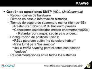 MAAWG

■   Gestión de conexiones SMTP (AOL, MailChannels)
      Reducir costes de hardware

      Filtrado en base a información histórica

      Tiempo de espera de spammers menor (tiempo=$$)

        ➔ Realentizar tráfico SMTP haciendo pausas

        ➔ Conexiones establecidas crecen enormemente(20x)

            - Retardar por rangos, según país origen...
      Configuración de políticas típicas:

        ➔ RBLs para con quien “no se quiere hablar”

        ➔ Rate Limit para “los amigos”

        ➔ 4xx o traffic shaping para clientes con pasado

           “dudoso”
      Retroalimentaciones entre todos los sistemas




                           Alvaro Marín Illera <alvaro@hostalia.com>   8
 