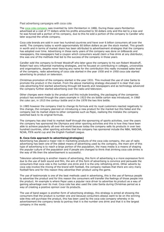 Past advertising campaigns with coca cola
The coca cola company was invented by John Pemberton in 1886. During these years Pemberton
advertised at a cost of 77 dollars while his profits amounted to 50 dollars only and this led to a loss and
he was forced sell a portion of his company, due to this he sold a portion of the company to Candler who
later acquired the whole company.

Coca cola brands are sold in over two hundred countries and have over 6 billion consumers all over the
world. The company today is worth approximately 60 billion dollars as per the stock market. This growth
in worth and in terms of market share has been attributed to advertisement strategies that the company
has adopted over time. Advertising in these early years of the company was done on billboards and
newspapers, the newspapers had a coupon which consumers would claim a free drink at any distributor,
this was one of the methods that led to the success of the company in those years

Candler sold the company to Ernest Woodruff who later gave the company to his son Robert Woodruff,
Robert had very influential marketing strategies, and he focused on contributing in colleges, universities
and organisations, despite never leaving any name for the contribution this really increased sales level
of the company, radio advertising of coca cola started in the year 1930 and in 1950 coca cola started
advertising its product on television.

Christmas promotion of the company started in the year 1931. This involved the use of coke Santa to
promote the product in the market. From the above marketing strategy discussed it is clear that coca
cola advertising first started advertising through bill boards and newspapers and as technology advanced
the company further started advertising over the radio and television.

Other changes were made to the product and this include branding, the packaging of the companies
product has evolved through the years example in 1923 the six bottle carton was introduced, in 1960
the coke can, in 1915 the contour bottle and in the 1978 the two litre bottle.

In 1985 however the company tried to change its formula and its royal customers reacted negatively to
this change, the company planned on introducing a new product for the market but this failed and the
company lost its market share to other companies such as Pepsi, realising the mistake the company
switched back to its original formula.

The company has also tried to market itself through the sponsoring of sports activities, over the years
the company has sponsored the Olympics and other sporting activities and this is how they have been
able to achieve popularity all over the world because today the company sells its products in over two
hundred countries, other sporting activities that the company has sponsored include the NBA, NASCAR,
NCAA, FIFA world cup and the English Football League.

B. Coca Cola approach to advertising(strategies)
Advertising has played a major role in marketing products of the coca cola company, the use of radio
advertising has been one of the oldest means of advertising used by the company, the main aim of this
type of advertising is to reach a large portion of the population, the mass media is a means of shaping
the popular culture of the population and if people are changed to think that drinking coca cola drinks is
the way of life then the advertisement is successful.

Television advertising is another means of advertising, this form of advertising is a more expressive form
due to the use of both sound and film, the aim of this form of advertising is convince and persuade the
consumers that coca cola is the number one drink and it is the only refreshing drink. Other adverts by
coca cola involve the mixing of the brand with football, the company realises that there are very many
football fans and for this reason they advertise their product using the game.

The use of testimonials is one of the best methods used in advertising, this is the use of famous people
to advertise the product and for this reason the consumers will transfer the feelings of those people into
the product. An example is where Pepsi uses a popular race driver to advertise its product as a way of
gaining advantage over its rival. Coca cola has also used the coke Santa during Christmas period as a
way of creating a positive opinion over its products.

The use of band wagon is another form of advertising strategy, this strategy is aimed at showing the
consumers that the product is number one and because consumers always want to be on the winning
side they will purchase the product, this has been used by the coca cola company whereby in its
advertisement the company tends to portray that it is the number one drink and that it is the largest
company in the world.
 