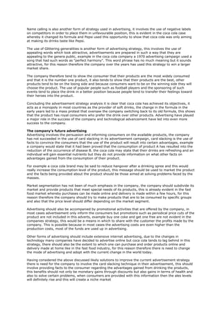 Name calling is also another form of strategy used in advertising, it involves the use of negative labels
on competitors in order to place them in unfavourable position, this is evident in the coca cola case
whereby it changed its formula and Pepsi used this opportunity to show that coca cola was only aiming
at making its drinks taste like Pepsi.

The use of Glittering generalities is another form of advertising strategy, this involves the use of
appealing words which look attractive, advertisements are prepared in such a way that they are
appealing to the genera public, example in the coca cola company a 1970 advertising campaign used a
song that had such words as "perfect harmony". This word phrase has no much meaning but it sounds
attractive, for this reason therefore the company over the years has used this strategy to win a larger
market share.

The company therefore tend to show the consumer that their products are the most widely consumed
and that it is the number one product, it also tends to show that their products are the best, other
products tend to be on the losing side and because consumers want to be on the winning side they will
choose the product. The use of popular people such as football players and the sponsoring of such
events tend to place the drink in a better position because people tend to transfer their feelings toward
their heroes into the product.

Concluding the advertisement strategy analysis it is clear that coca cola has achieved its objectives, it
acts as a monopoly in most countries as the provider of soft drinks, the change in the formula in the
early years led to a mass protest that oversaw the company switching back to its old formula, this shows
that the product has royal consumers who prefer the drink over other products. Advertising have played
a major role in the success of the company and technological advancement have led into even more
success to the company.

The company's future advertising
Advertising involves the persuasion and informing consumers on the available products, the company
has not succeeded in the use of card slacking in its advertisement campaign, card slacking is the use of
facts to convince the consumers that the use of the product will result into certain advantages, example
a company would state that it had been proved that the consumption of product A has resulted into the
reduction of the occurrence of disease B. the coca cola may state that their drinks are refreshing and an
individual will gain essential nutrients but they do not provide information on what other facts on
advantages gained from the consumption of their product.

For example a coca cola brand may be said to reduce hangover after a drinking spree and this would
really increase the consumption level of the product, this message should be used to market the product
and the facts being provided about the product should be those aimed at solving problems faced by the
masses.

Market segmentation has not been of much emphasis in the company, the company should subdivide its
market and provide products that meet special needs of its products, this is already evident in the fast
food market whereby purchases can be made online and delivery is made within a few hours, for this
reason therefore the company should try to make products that are to be consumed by specific groups
and also that the price level should differ depending on the market segment.

Advertising should also be accompanied by promotional activities that are offered by the company, in
most cases advertisement only inform the consumers but promotions such as periodical price cuts of the
product are not included in this adverts, example buy one coke and get one free are not evident in the
companies strategy, this would be a means in which to share with the customer the profits made by the
company. This is possible because in most cases the advertising costs are even higher than the
production costs, most of the funds are used up in advertising.

Other forms of advertising should include extensive internet advertising, due to the changes in
technology many companies have decided to advertise online but coca cola tends to lag behind in this
strategy, there should also be the extent to which one can purchase and order products online and
delivery made at home like in the fast food industry, for this reason therefore there is need to change
the mode of advertising and adopt with the current change in the world today.

Having considered the above discussed likely solutions to improve the current advertisement strategy
there is need for the company to involve the card slacking technique in their advertisement, this should
involve providing facts to the consumer regarding the advantages gained from drinking the products,
this benefits should not only be monetary gains through discounts but also gains in terms of health and
also to solve certain problems, when consumers are provided with this information then the ales levels
will definitely rise and this will create a niche market
 