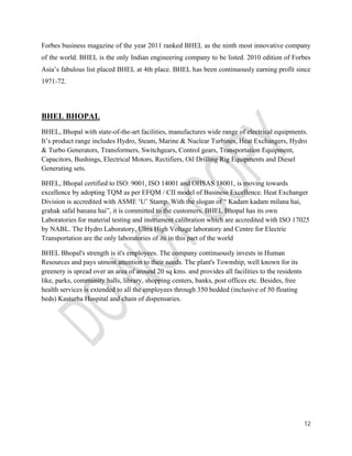 Forbes business magazine of the year 2011 ranked BHEL as the ninth most innovative company 
of the world. BHEL is the only Indian engineering company to be listed. 2010 edition of Forbes 
Asia’s fabulous list placed BHEL at 4th place. BHEL has been continuously earning profit since 
1971-72. 
BHEL BHOPAL 
BHEL, Bhopal with state-of-the-art facilities, manufactures wide range of electrical equipments. 
It’s product range includes Hydro, Steam, Marine & Nuclear Turbines, Heat Exchangers, Hydro 
& Turbo Generators, Transformers, Switchgears, Control gears, Transportation Equipment, 
Capacitors, Bushings, Electrical Motors, Rectifiers, Oil Drilling Rig Equipments and Diesel 
Generating sets. 
BHEL, Bhopal certified to ISO: 9001, ISO 14001 and OHSAS 18001, is moving towards 
excellence by adopting TQM as per EFQM / CII model of Business Excellence. Heat Exchanger 
Division is accredited with ASME ‘U’ Stamp. With the slogan of “ Kadam kadam milana hai, 
grahak safal banana hai”, it is committed to the customers. BHEL Bhopal has its own 
Laboratories for material testing and instrument calibration which are accredited with ISO 17025 
by NABL. The Hydro Laboratory, Ultra High Voltage laboratory and Centre for Electric 
Transportation are the only laboratories of its in this part of the world 
BHEL Bhopal's strength is it's employees. The company continuously invests in Human 
Resources and pays utmost attention to their needs. The plant's Township, well known for its 
greenery is spread over an area of around 20 sq kms. and provides all facilities to the residents 
like, parks, community halls, library, shopping centers, banks, post offices etc. Besides, free 
health services is extended to all the employees through 350 bedded (inclusive of 50 floating 
beds) Kasturba Hospital and chain of dispensaries. 
12 
 