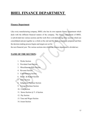 17 
BHEL FINANCE DEPARTMENT 
Finance Department 
Like every manufacturing company, BHEL also has its own separate finance department which 
deals with the different financial matters of the company. The finance department of BHEL 
is sub-divided into various sections and the work flow is divided among these sections which are 
consolidated and put together as a whole at the end and the final accounts are prepared and then 
the decision making process begins and targets are set for 
the next financial year. The various sections into which the finance department is divided are: 
NAME OF THE SECTION: 
1. Works Section 
2. Provident Fund Section 
3. Miscellaneous Bills Section 
4. Revenue Section 
5. Cash Planning Section 
6. Books & Budget Section 
7. Sales Section 
8. Indigenous Purchase Section 
9. Foreign Purchase Section 
10. Cost Section 
11. Stores Section @ T. A Section 
12. Pay Section 
13. Time and Wages Section 
14. Assets Section 
 