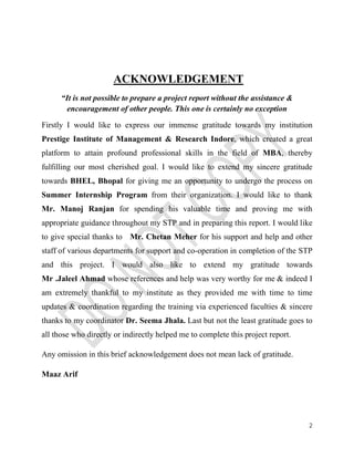 2 
ACKNOWLEDGEMENT 
“It is not possible to prepare a project report without the assistance & 
encouragement of other people. This one is certainly no exception 
Firstly I would like to express our immense gratitude towards my institution 
Prestige Institute of Management & Research Indore, which created a great 
platform to attain profound professional skills in the field of MBA, thereby 
fulfilling our most cherished goal. I would like to extend my sincere gratitude 
towards BHEL, Bhopal for giving me an opportunity to undergo the process on 
Summer Internship Program from their organization. I would like to thank 
Mr. Manoj Ranjan for spending his valuable time and proving me with 
appropriate guidance throughout my STP and in preparing this report. I would like 
to give special thanks to Mr. Chetan Meher for his support and help and other 
staff of various departments for support and co-operation in completion of the STP 
and this project. I would also like to extend my gratitude towards 
Mr .Jaleel Ahmad whose references and help was very worthy for me & indeed I 
am extremely thankful to my institute as they provided me with time to time 
updates & coordination regarding the training via experienced faculties & sincere 
thanks to my coordinator Dr. Seema Jhala. Last but not the least gratitude goes to 
all those who directly or indirectly helped me to complete this project report. 
Any omission in this brief acknowledgement does not mean lack of gratitude. 
Maaz Arif 
 