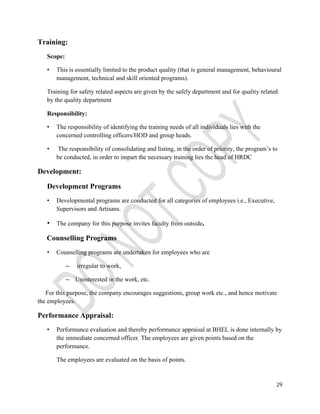29 
Training: 
Scope: 
• This is essentially limited to the product quality (that is general management, behavioural 
management, technical and skill oriented programs). 
Training for safety related aspects are given by the safely department and for quality related 
by the quality department 
Responsibility: 
• The responsibility of identifying the training needs of all individuals lies with the 
concerned controlling officers/HOD and group heads. 
• The responsibility of consolidating and listing, in the order of priority, the program’s to 
be conducted, in order to impart the necessary training lies the head of HRDC 
Development: 
Development Programs 
• Developmental programs are conducted for all categories of employees i.e., Executive, 
Supervisors and Artisans. 
• The company for this purpose invites faculty from outside. 
Counselling Programs 
• Counselling programs are undertaken for employees who are 
– irregular to work, 
– Uninterested in the work, etc. 
For this purpose, the company encourages suggestions, group work etc., and hence motivate 
the employees. 
Performance Appraisal: 
• Performance evaluation and thereby performance appraisal at BHEL is done internally by 
the immediate concerned officer. The employees are given points based on the 
performance. 
The employees are evaluated on the basis of points. 
 