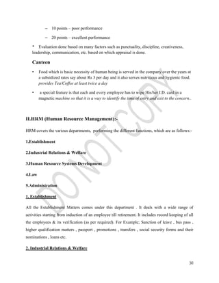 30 
– 10 points – poor performance 
– 20 points – excellent performance 
* Evaluation done based on many factors such as punctuality, discipline, creativeness, 
leadership, communication, etc. based on which appraisal is done. 
Canteen 
• Food which is basic necessity of human being is served in the company over the years at 
a subsidized rates say about Rs 3 per day and it also serves nutritious and hygienic food. 
provides Tea/Coffee at least twice a day 
• a special feature is that each and every employee has to wipe His/her I.D. card in a 
magnetic machine so that it is a way to identify the time of entry and exit to the concern.. 
II.HRM (Human Resource Management):- 
HRM covers the various departments, performing the different functions, which are as follows:- 
1.Establishment 
2.Industrial Relations & Welfare 
3.Human Resource Systems Development 
4.Law 
5.Administration 
1. Establishment 
All the Establishment Matters comes under this department . It deals with a wide range of 
activities starting from induction of an employee till retirement. It includes record keeping of all 
the employees & its verification (as per required). For Example; Sanction of leave , bus pass , 
higher qualification matters , passport , promotions , transfers , social security forms and their 
nominations , loans etc. 
2. Industrial Relations & Welfare 
 