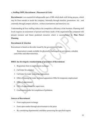 32 
a. Staffing (MPP, Recruitment , Placement & Exits) 
Recruitments is an essential & indispensable part of HR which deals with hiring process, which 
may be from outside or inside the company. Internally through transfers, promotions etc. , and 
externally through campus selection , written examinations and interviews etc. 
Understanding & Over staffing reduces the competitive efficiency of the business. Planning staff 
levels requires an assessment of present and future needs of the organization be compared with 
present resource and future predicted resources which is accomplished by Man Power 
Planning. 
Recruitment & Selection 
Recruitment is based on the order issued by the government of India. 
Reservation is made available for physically challenged, ex-servicemen, schedule 
caste/tribes and other minorities. 
BHEL has developed a standard form of procedure of Recruitment: 
1. Requisition form to employment exchange 
2. Call letter for selection 
3. Call letter for trade/ technician Apprentices 
4. Offer of training for trade/ technical apprentices Offer for temporary employment 
5. Offer of appointment 
6. Offer of appointment for supervisors 
7. Confirmation order for completion of probation. 
Sources of Recruitment 
• From employment exchange 
• From open market through advertisement in the press 
• By considering departmental candidates possessing the specified require 
 