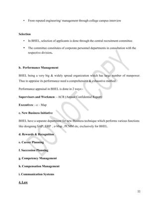 33 
• From reputed engineering/ management through college campus interview 
Selection 
• In BHEL, selection of applicants is done through the central recruitment committee. 
• The committee constitutes of corporate personnel departments in consultation with the 
respective division. 
b. Performance Management 
BHEL being a very big & widely spread organization which has large number of manpower. 
Thus to appraise its performance need a comprehensive & exhaustive method. 
Performance appraisal in BHEL is done in 2 ways:- 
Supervisors and Workmen: - ACR (Annual Confidential Report) 
Executives: - e – Map 
c. New Business Initiative 
BHEL have a separate department for new Business technique which performs various functions 
like designing SAP , ERP , e-Map , PCMM etc, exclusively for BHEL. 
d. Rewards & Recognition 
e. Career Planning 
f. Succession Planning 
g. Competency Management 
h. Compensation Management 
i. Communication Systems 
4. Law 
 