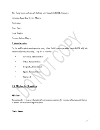 34 
This Department performs all the legal activities of the BHEL. It covers:- 
Litigation Regarding Service Matters 
Arbitration 
Court Cases 
Legal Advices 
Contract Labour Matters 
5. Administration 
For the welfare of the employees the many other facilities were provided by the BHEL which is 
administered very efficiently. They are as follows:- 
 Township Administration 
 Office Administration 
 Hospital Administration 
 Sports Administration 
 Transport 
HR Mission & Objectives 
Mission- 
To continually evolve new bench marks, resources, practices for ensuring effective contribution 
of people towards achieving excellence 
Objectives- 
 
