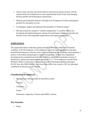 35 
• Attract, retain, develop, and remain effective and motivate human resource with the 
required skills and competencies to meet organizational needs in tune with changing 
business profiles and technological requirements. 
• Maintain good industrial relations with high level of employee for better participation, 
productivity and quality at work. 
• To propagate, support and implement the principles of “Global Compact”. 
• Moving towards the concept of ‘variable compensation’ it would be effective by 
developing and implementing new schemes for performance related pay, rewards and 
benefits in line with comparable organizations and employees aspiration. 
EMPLOYEES 
The organization believes that their greatest strength is the highly skilled and committed 
workforce of 48,399 employees. Every employee is given an equal opportunity to develop 
himself/herself and grow in his/her career. Continuous training and retraining, career planning, a 
positive work culture and participative style of management - all these have engendered 
development of a committed and motivated workforce setting new benchmarks in terms of 
productivity, quality and responsiveness. During 2012-13, 7 of its employees won the Prime 
Minister's 'Shram' Awards and 13 employees won the 'Vishwakarma Rashtriya Puraskar'. 
Sh. B.P. Rao, the CMD of BHEL, won Power Man of the Year Award in 2012 for individual 
contribution to the power sector in India 
Classification of employees 
• The employees shall generally be classified as under: 
Regular. 
Temporary. 
Casual. 
Probationer, Apprentice/ Trainee under BHEL schemes. 
Pay Structure 
o Salary 
 
