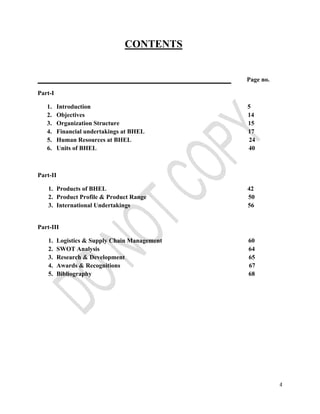 4 
CONTENTS 
Page no. 
Part-I 
1. Introduction 5 
2. Objectives 14 
3. Organization Structure 15 
4. Financial undertakings at BHEL 17 
5. Human Resources at BHEL 24 
6. Units of BHEL 40 
Part-II 
1. Products of BHEL 42 
2. Product Profile & Product Range 50 
3. International Undertakings 56 
Part-III 
1. Logistics & Supply Chain Management 60 
2. SWOT Analysis 64 
3. Research & Development 65 
4. Awards & Recognitions 67 
5. Bibliography 68 
 